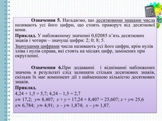 Означення 5. Нагадаємо, що десятковими знаками числа
називають усі його цифри, що стоять праворуч від десяткової
коми.
Приклад. У наближеному значенні 0,02085 п’ять десяткових
знаків і чотири – значущі цифри: 2; 0; 8; 5.
Значущими цифрами числа називають усі його цифри, крім нулів
зліва і нулів справа, які стоять на місцях цифр, замінених при
округленні.
Означення 6.При додаванні і відніманні наближених
значень в результаті слід залишати стільки десяткових знаків,
скільки їх має компонент дії з найменшою кількістю десяткових
знаків.
Приклад.
4,24 + 1,5 = 5,7; 4,24 – 1,5 = 2,7
х≈ 17,2; у≈ 8,407; х + у = 17,24 + 8,407 = 25,607; х + у≈ 25,6
х≈ 6,784; у≈ 4,91; х – у≈ 1,874; х – у≈ 1,87.
 