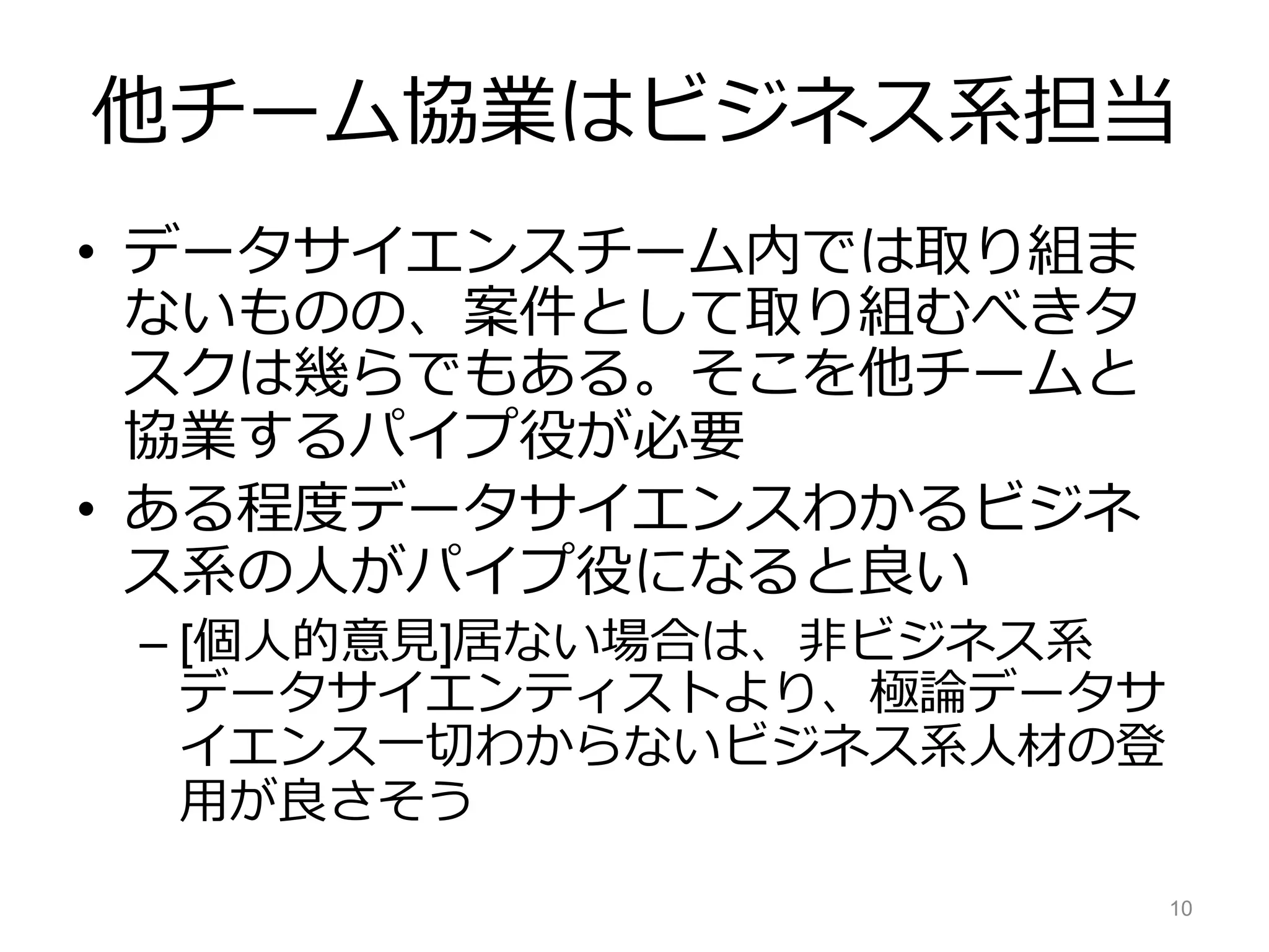 他チーム協業はビジネス系担当
• データサイエンスチーム内では取り組ま
ないものの、案件として取り組むべきタ
スクは幾らでもある。そこを他チームと
協業するパイプ役が必要
• ある程度データサイエンスわかるビジネ
ス系の人がパイプ役になると良い
– [個人的意見]居ない場合は、非ビジネス系
データサイエンティストより、極論データサ
イエンス一切わからないビジネス系人材の登
用が良さそう
10
 