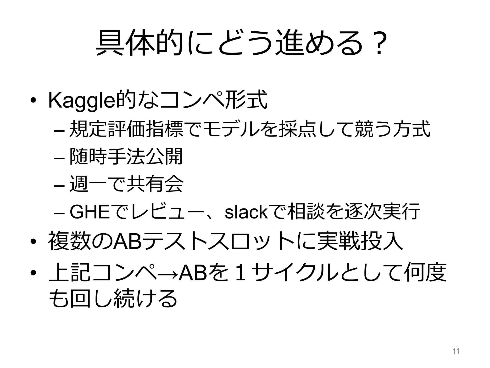 具体的にどう進める？
• Kaggle的なコンペ形式
– 規定評価指標でモデルを採点して競う方式
– 随時手法公開
– 週一で共有会
– GHEでレビュー、slackで相談を逐次実行
• 複数のABテストスロットに実戦投入
• 上記コンペ→ABを１サイクルとして何度
も回し続ける
11
 