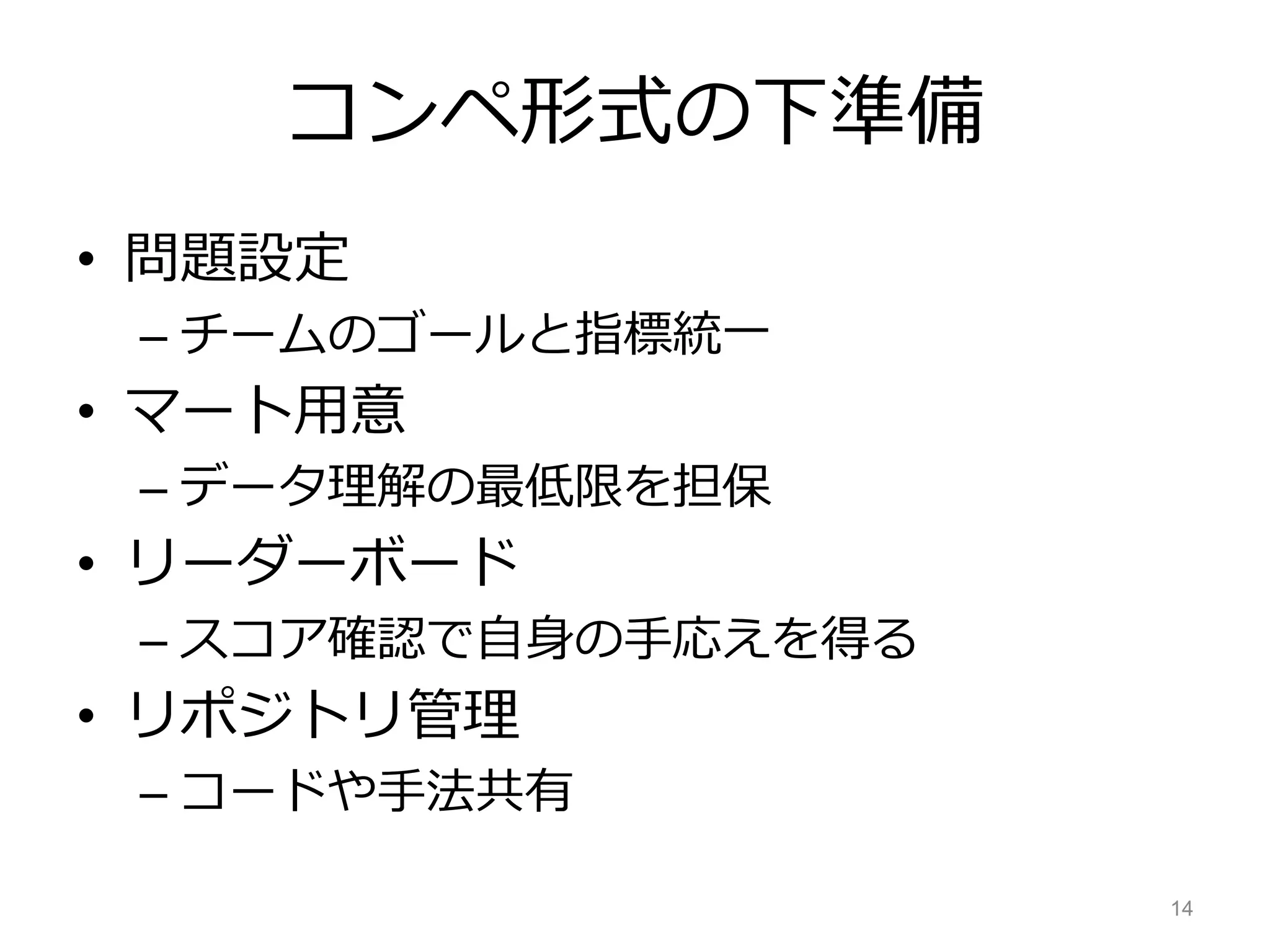 コンペ形式の下準備
• 問題設定
– チームのゴールと指標統一
• マート用意
– データ理解の最低限を担保
• リーダーボード
– スコア確認で自身の手応えを得る
• リポジトリ管理
– コードや手法共有
14
 