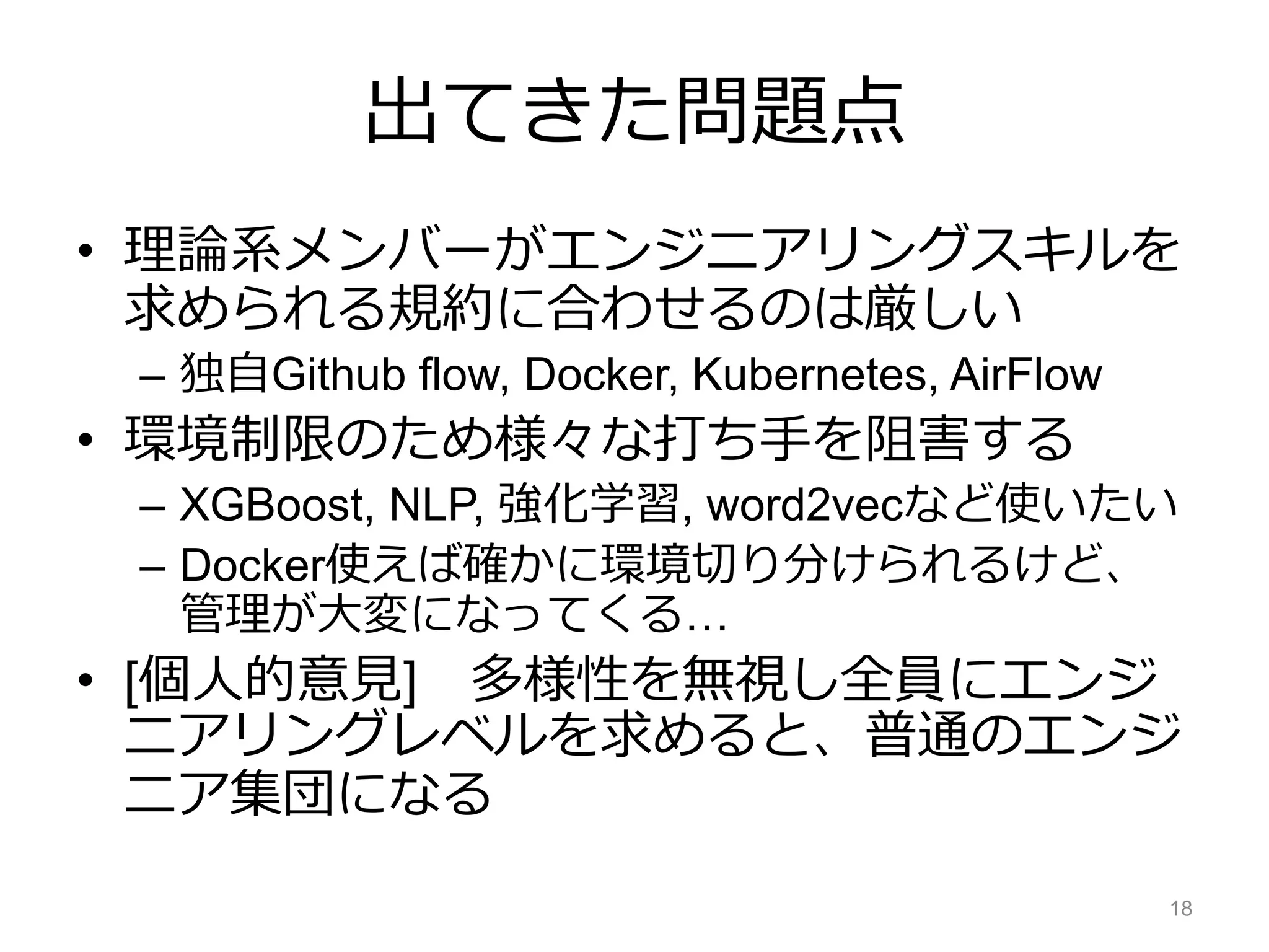 出てきた問題点
• 理論系メンバーがエンジニアリングスキルを
求められる規約に合わせるのは厳しい
– 独自Github flow, Docker, Kubernetes, AirFlow
• 環境制限のため様々な打ち手を阻害する
– XGBoost, NLP, 強化学習, word2vecなど使いたい
– Docker使えば確かに環境切り分けられるけど、
管理が大変になってくる…
• [個人的意見] 多様性を無視し全員にエンジ
ニアリングレベルを求めると、普通のエンジ
ニア集団になる
18
 