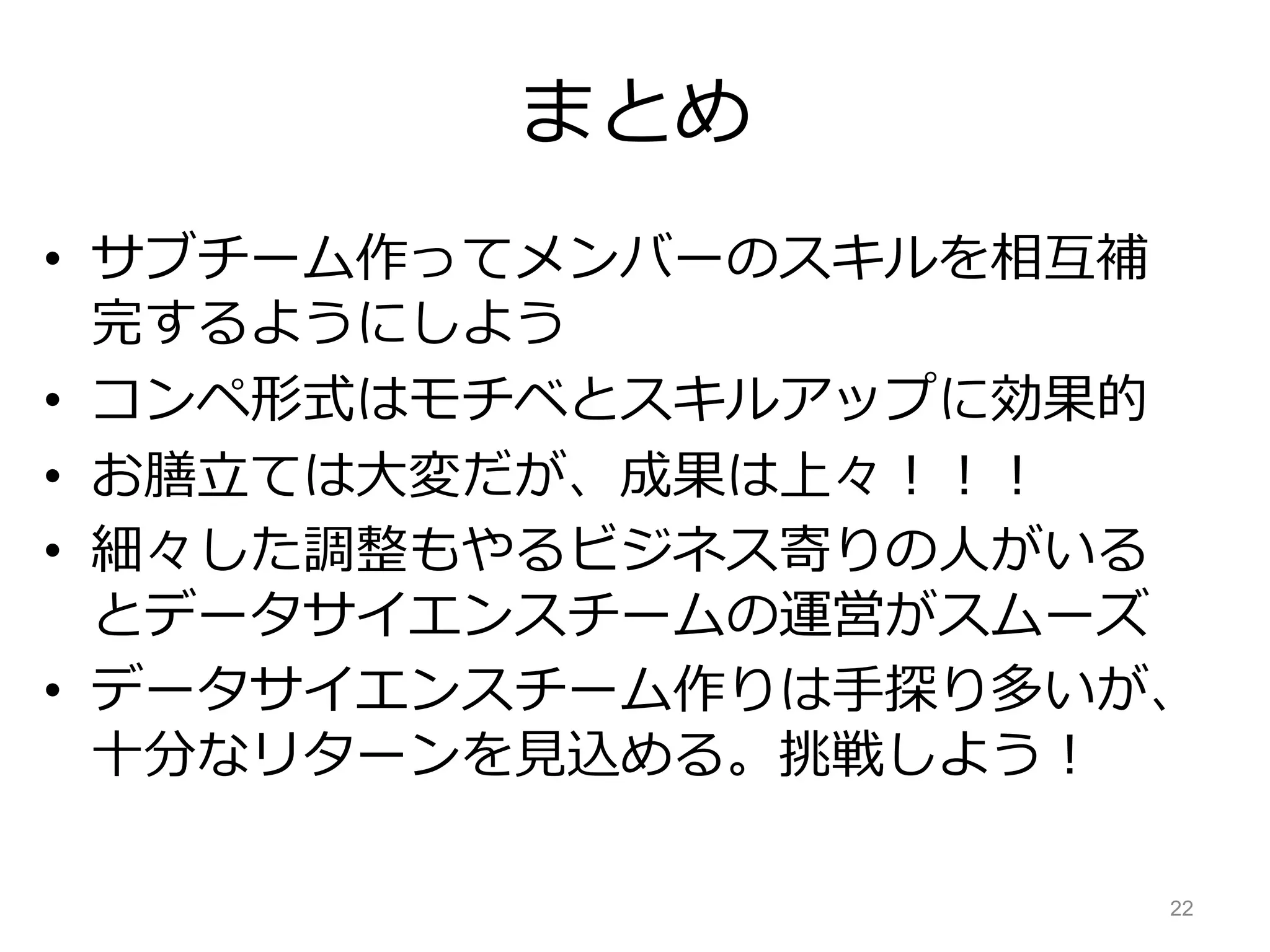まとめ
• サブチーム作ってメンバーのスキルを相互補
完するようにしよう
• コンペ形式はモチベとスキルアップに効果的
• お膳立ては大変だが、成果は上々！！！
• 細々した調整もやるビジネス寄りの人がいる
とデータサイエンスチームの運営がスムーズ
• データサイエンスチーム作りは手探り多いが、
十分なリターンを見込める。挑戦しよう！
22
 