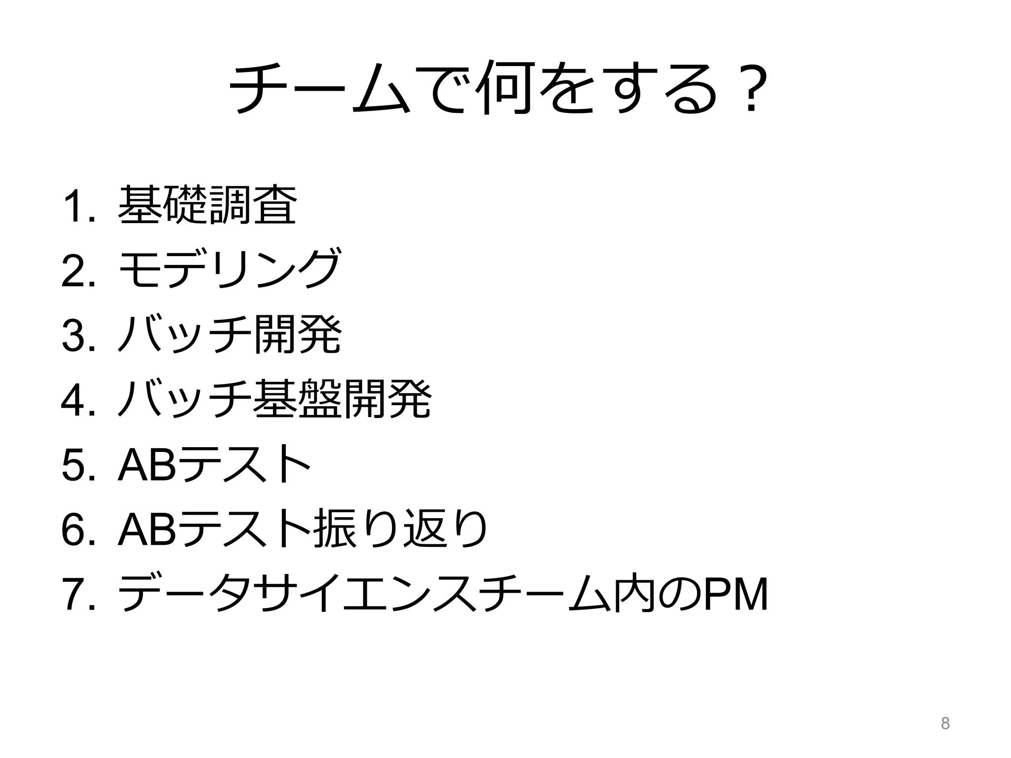 チームで何をする？
1. 基礎調査
2. モデリング
3. バッチ開発
4. バッチ基盤開発
5. ABテスト
6. ABテスト振り返り
7. データサイエンスチーム内のPM
8
 