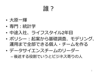 誰？
• 大原一輝
• 専門：統計学
• 中途入社、ライフスタイル2年目
• ポリシー：起案から基礎調査、モデリング、
運用まで全部できる個人・チームを作る
• データサイエンスチームのリーダー
– 後述する役割でいうとビジネス寄りの人
2
 