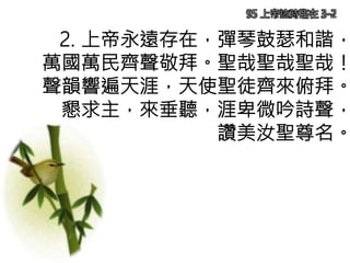 2. 上帝永遠存在，彈琴鼓瑟和諧，
萬國萬民齊聲敬拜。聖哉聖哉聖哉！
聲韻響遍天涯，天使聖徒齊來俯拜。
懇求主，來垂聽，涯卑微吟詩聲，
讚美汝聖尊名。
95 上帝這時臨在 3-2
 