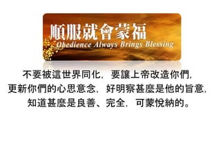 不要被這世界同化，要讓上帝改造你們，
更新你們的心思意念，好明察甚麼是他的旨意，
知道甚麼是良善、完全，可蒙悅納的。
 