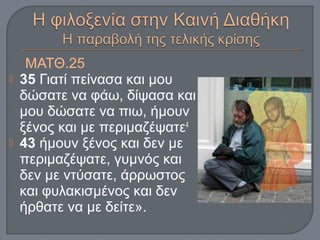 ΜΑΤΘ.25
 35 Γιατί πείνασα και μου
δώσατε να φάω, δίψασα και
μου δώσατε να πιω, ήμουν
ξένος και με περιμαζέψατε4
 43 ήμουν ξένος και δεν με
περιμαζέψατε, γυμνός και
δεν με ντύσατε, άρρωστος
και φυλακισμένος και δεν
ήρθατε να με δείτε».
 