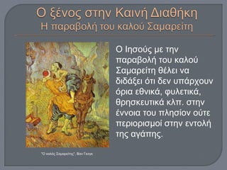 Ο Ιησούς με την
παραβολή του καλού
Σαμαρείτη θέλει να
διδάξει ότι δεν υπάρχουν
όρια εθνικά, φυλετικά,
θρησκευτικά κλπ. στην
έννοια του πλησίον ούτε
περιορισμοί στην εντολή
της αγάπης.
"Ο καλός Σαμαρείτης“, Βαν Γκογκ
 