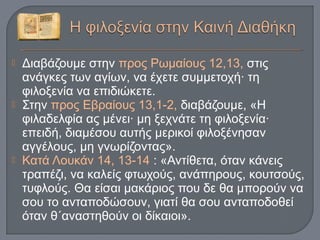  Διαβάζουμε στην προς Ρωμαίους 12,13, στις
ανάγκες των αγίων, να έχετε συμμετοχή· τη
φιλοξενία να επιδιώκετε.
 Στην προς Εβραίους 13,1-2, διαβάζουμε, «Η
φιλαδελφία ας μένει· μη ξεχνάτε τη φιλοξενία·
επειδή, διαμέσου αυτής μερικοί φιλοξένησαν
αγγέλους, μη γνωρίζοντας».
 Κατά Λουκάν 14, 13-14 : «Αντίθετα, όταν κάνεις
τραπέζι, να καλείς φτωχούς, ανάπηρους, κουτσούς,
τυφλούς. Θα είσαι μακάριος που δε θα μπορούν να
σου το ανταποδώσουν, γιατί θα σου ανταποδοθεί
όταν θ΄αναστηθούν οι δίκαιοι».
 