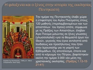 Την ημέρα της Πεντηκοστής έλαβε χώρα
η επιφοίτηση του Αγίου Πνεύματος στους
120 μαθητές (περιλαμβανομένων και των
αποστόλων του Ιησού) οπότε, σύμφωνα
με τις Πράξεις των Αποστόλων, έλαβαν
Άγιο Πνεύμα μιλώντας σε ξένες γλώσσες
(γλωσσολαλιά) «για τα θαυμαστά έργα του
Θεού», γεγονός που έγινε αντιληπτό από
Ιουδαίους και προσήλυτους που ήταν
στην Ιερουσαλήμ για τη γιορτή των
Εβδομάδων. Ως αποτέλεσμα, έπειτα και
από το κήρυγμα του Πέτρου, βαφτίστηκαν
εκείνη την ημέρα 3.000 νέα μέλη της
χριστιανικής εκκλησίας. (Πράξεις 1.13-15·
21-41)
Κυριακή της Πεντηκοστής - 1546 μ.Χ. - Mονή
Σταυρονικήτα, Άγιον Όρος
 