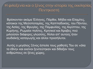 Βρίσκονταν ακόμα Έλληνες, Πάρθοι, Μήδοι και Ελαμίτες,
κάτοικοι της Μεσοποταμίας, της Καππαδοκίας, του Πόντου,
της Ασίας, της Φρυγίας, της Παμφυλίας, της Αιγύπτου, της
Κυρήνης, Ρωμαίοι πολίτες, Κρητικοί και Άραβες πού
μιλούσαν διάφορες γλώσσες. Άλλοι απ' αυτούς ήταν
ιουδαϊκής καταγωγής και άλλοι προσήλυτοι.
Αυτός ο μεγάλος Ξένος έστειλε τους μαθητές Του σε «όλα
τα έθνη» και εκείνοι ξενιτεύτηκαν και δίδαξαν τους
ανθρώπους σε ξένες χώρες.
 