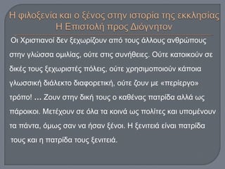 Οι Χριστιανοί δεν ξεχωρίζουν από τους άλλους ανθρώπους
στην γλώσσα ομιλίας, ούτε στις συνήθειες. Ούτε κατοικούν σε
δικές τους ξεχωριστές πόλεις, ούτε χρησιμοποιούν κάποια
γλωσσική διάλεκτο διαφορετική, ούτε ζουν με «περίεργο»
τρόπο! … Ζουν στην δική τους ο καθένας πατρίδα αλλά ως
πάροικοι. Μετέχουν σε όλα τα κοινά ως πολίτες και υπομένουν
τα πάντα, όμως σαν να ήσαν ξένοι. Η ξενιτειά είναι πατρίδα
τους και η πατρίδα τους ξενιτειά.
 