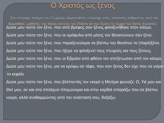 Δώσε μου τούτο τον ξένο, που από βρέφος σαν ξένος φιλοξενήθηκε στον κόσμο.
Δώσε μου τούτο τον ξένο, που οι ομόφυλοι από μίσος τον θανατώνουν σαν ξένο.
Δώσε μου τούτο τον ξένο, που παραξενεύομαι να βλέπω του θανάτου το (παρά)ξένο.
Δώσε μου τούτο τον ξένο, που ήξερε να φιλοξενεί τους πτωχούς και τους ξένους.
Δώσε μου τούτο τον ξένο, που οι Εβραίοι από φθόνο τον απεξένωσαν από τον κόσμο.
Δώσε μου τούτο τον ξένο, για να κρύψω σε τάφο, που σαν ξένος δεν είχε που να γείρει
το κεφάλι.
Δώσε μου τούτο τον ξένο, που βλέποντάς τον νεκρό η Μητέρα φώναζε: Ω, Υιέ μου και
Θεέ μου, αν και στα σπλάχνα πληγώνομαι και στην καρδιά σπαράζω που σε βλέπω
νεκρό, αλλά αναθαρρώντας από την ανάστασή σου, δοξάζω.
 