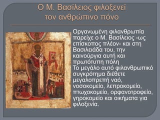 Οργανωμένη φιλανθρωπία
παρείχε ο Μ. Βασίλειος -ως
επίσκοπος πλέον- και στη
Βασιλειάδα του, την
καινούργια αυτή και
πρωτότυπη πόλη
Το μεγάλο αυτό φιλανθρωπικό
συγκρότημα διέθετε
μεγαλοπρεπή ναό,
νοσοκομείο, λεπροκομείο,
πτωχοκομείο, ορφανοτροφείο,
γηροκομείο και οικήματα για
φιλοξενία.
 