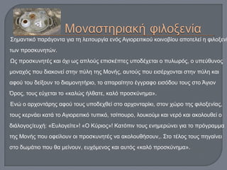Σημαντικό παράγοντα για τη λειτουργία ενός Αγιορειτικού κοινοβίου αποτελεί η φιλοξενί
των προσκυνητών.
Ως προσκυνητές και όχι ως απλούς επισκέπτες υποδέχεται ο πυλωρός, ο υπεύθυνος
μοναχός που διακονεί στην πύλη της Μονής, αυτούς που εισέρχονται στην πύλη και
αφού του δείξουν το διαμονητήριο, το απαραίτητο έγγραφο εισόδου τους στο Άγιον
Όρος, τους εύχεται το «καλώς ήλθατε, καλό προσκύνημα».
Ενώ ο αρχοντάρης αφού τους υποδεχθεί στο αρχονταρίκι, στον χώρο της φιλοξενίας,
τους κερνάει κατά το Αγιορειτικό τυπικό, τσίπουρο, λουκούμι και νερό και ακολουθεί ο
διάλογος/ευχή: «Ευλογείτε»! «Ο Κύριος»! Κατόπιν τους ενημερώνει για το πρόγραμμα
της Μονής που οφείλουν οι προσκυνητές να ακολουθήσουν,. Στο τέλος τους πηγαίνει
στο δωμάτιο που θα μείνουν, ευχόμενος και αυτός «καλό προσκύνημα».
 