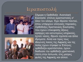 Σήμερα η Ορθόδοξη Ανατολική
Εκκλησία στέλνει ιεραποστολές σ'
όλον τον κόσμο. Έχει ιδρύσει παντού,
όπου υπάρχουν ελληνικές παροικίες,
Ορθόδοξες Χριστιανικές Εκκλησίες,
που έχουν επικεφαλής άξιους
ιεράρχες και κατώτερους κληρικούς,
έχτισε ναούς, ίδρυσε σχολεία και άλλα
ιδρύματα. Αλλά και προς τους
ιθαγενείς λαούς της Αφρικής και της
Ασίας έχουν στραφεί οι Έλληνες
ορθόδοξοι ιεραπόστολοι, έχουν
διαδώσει την ορθόδοξη χριστιανική
πίστη στην Ιαπωνία, στις μαύρες
φυλές της Αφρικής και αλλού.
 
