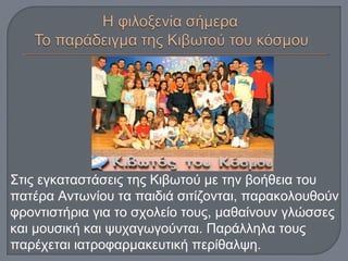 Στις εγκαταστάσεις της Κιβωτού με την βοήθεια του
πατέρα Αντωνίου τα παιδιά σιτίζονται, παρακολουθούν
φροντιστήρια για το σχολείο τους, μαθαίνουν γλώσσες
και μουσική και ψυχαγωγούνται. Παράλληλα τους
παρέχεται ιατροφαρμακευτική περίθαλψη.
 