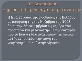  Η Ιερά Σύνοδος της Εκκλησίας της Ελλάδος
με απόφαση της τον Νοέμβριο του 2005
όρισε την 26η
Δεκεμβρίου ως «ημέρα του
πρόσφυγα και μετανάστη» με την ευκαιρία
που το Ευαγγελικό ανάγνωσμα της ημέρας
αυτής μνημονεύει την φυγή του
νεογέννητου Ιησού στην Αίγυπτο.
 