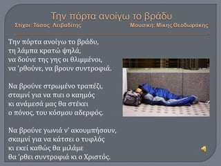 Την πόρτα ανοίγω το βράδυ,
τη λάμπα κρατώ ψηλά,
να δούνε της γης οι θλιμμένοι,
να ’ρθούνε, να βρουν συντροφιά.
Να βρούνε στρωμένο τραπέζι,
σταμνί για να πιει ο καημός
κι ανάμεσά μας θα στέκει
ο πόνος, του κόσμου αδερφός.
Να βρούνε γωνιά ν’ ακουμπήσουν,
σκαμνί για να κάτσει ο τυφλός
κι εκεί καθώς θα μιλάμε
θα ’ρθει συντροφιά κι ο Χριστός.
 
