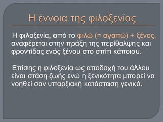 Η φιλοξενία, από το φιλώ (= αγαπώ) + ξένος,
αναφέρεται στην πράξη της περίθαλψης και
φροντίδας ενός ξένου στο σπίτι κάποιου.
Επίσης η φιλοξενία ως αποδοχή του άλλου
είναι στάση ζωής ενώ η ξενικότητα μπορεί να
νοηθεί σαν υπαρξιακή κατάσταση γενικά.
 