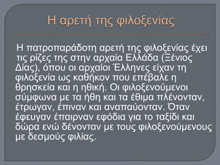 Η πατροπαράδοτη αρετή της φιλοξενίας έχει
τις ρίζες της στην αρχαία Ελλάδα (Ξένιος
Δίας), όπου οι αρχαίοι Έλληνες είχαν τη
φιλοξενία ως καθήκον που επέβαλε η
θρησκεία και η ηθική. Οι φιλοξενούμενοι
σύμφωνα με τα ήθη και τα έθιμα πλένονταν,
έτρωγαν, έπιναν και αναπαύονταν. Όταν
έφευγαν έπαιρναν εφόδια για το ταξίδι και
δώρα ενώ δένονταν με τους φιλοξενούμενους
με δεσμούς φιλίας.
 