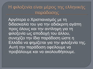 Αργότερα ο Χριστιανισμός με τη
διδασκαλία του για την αδιάκριτη αγάπη
προς όλους και την αντίληψη για τη
φιλοξενία ως αποδοχή του άλλου,
συνεχίζει την ίδια παράδοση ώστε η
Ελλάδα να φημίζεται για την φιλοξενία της.
Αυτή την παράδοση οφείλουμε να
προβάλουμε και να ακολουθήσουμε.
 