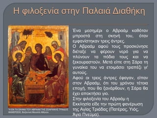 Ένα μεσημέρι ο Αβραάμ καθόταν
μπροστά στη σκηνή του, όταν
εμφανίστηκαν τρεις άντρες.
Ο Αβραάμ αφού τους προσκύνησε
διέταξε να φέρουν νερό για να
πλύνουν τα πόδια τους και να
ξεκουραστούν. Μετά είπε στη Σάρα τη
γυναίκα του να ετοιμάσει τραπέζι γι'
αυτούς.
Αφού οι τρεις άντρες έφαγαν, είπαν
στον Αβραάμ, ότι του χρόνου τέτοια
εποχή, που θα ξανάρθουν, η Σάρα θα
έχει αποκτήσει γιο.
Στην φιλοξενία του Αβραάμ η
Εκκλησία είδε την πρώτη φανέρωση
της Αγίας Τριάδας (Πατέρας, Υιός,
Άγιο Πνεύμα).
“Η ΕΝ Τ ΣΚΗΝ ΤΟΥ ΑΒΡΑΑΜ ΤΗΣ ΖΩΑΡΧΙΚΗΣ ΤΡΙΑΔΟΣῌ ῌ
ΦΑΝΕΡΩΣΙΣ, Βυζαντινό Μουσε ο Αθην νῖ ῶ
 