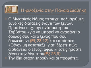  Ο Μωσαϊκός Νόμος περιέχει πολυάριθμες
ευνοϊκές διατάξεις έναντι των ξένων.
Προτείνει π .χ. την ανάπαυση του
Σαββάτου «για να μπορεί να ανασάνει ο
δούλος σου και ο ξένος που σου
δουλεύουν»(Εξ.23,12) και επιτάσσει:
«Ξένον μη καταπίεζε, γιατί ξέρετε πώς
αισθάνεται ο ξένος, αφού κι εσείς ήσαστε
ξένοι στην Αίγυπτο»(Εξ.23,9).
 Την ίδια στάση τηρούν και οι προφήτες.
 