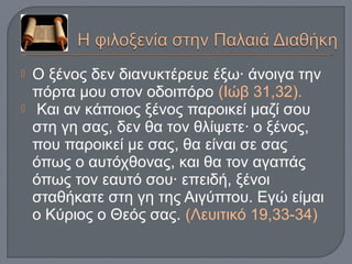  Ο ξένος δεν διανυκτέρευε έξω· άνοιγα την
πόρτα μου στον οδοιπόρο (Ιώβ 31,32).
 Και αν κάποιος ξένος παροικεί μαζί σου
στη γη σας, δεν θα τον θλίψετε· ο ξένος,
που παροικεί με σας, θα είναι σε σας
όπως ο αυτόχθονας, και θα τον αγαπάς
όπως τον εαυτό σου· επειδή, ξένοι
σταθήκατε στη γη της Αιγύπτου. Εγώ είμαι
ο Κύριος ο Θεός σας. (Λευιτικό 19,33-34)
 