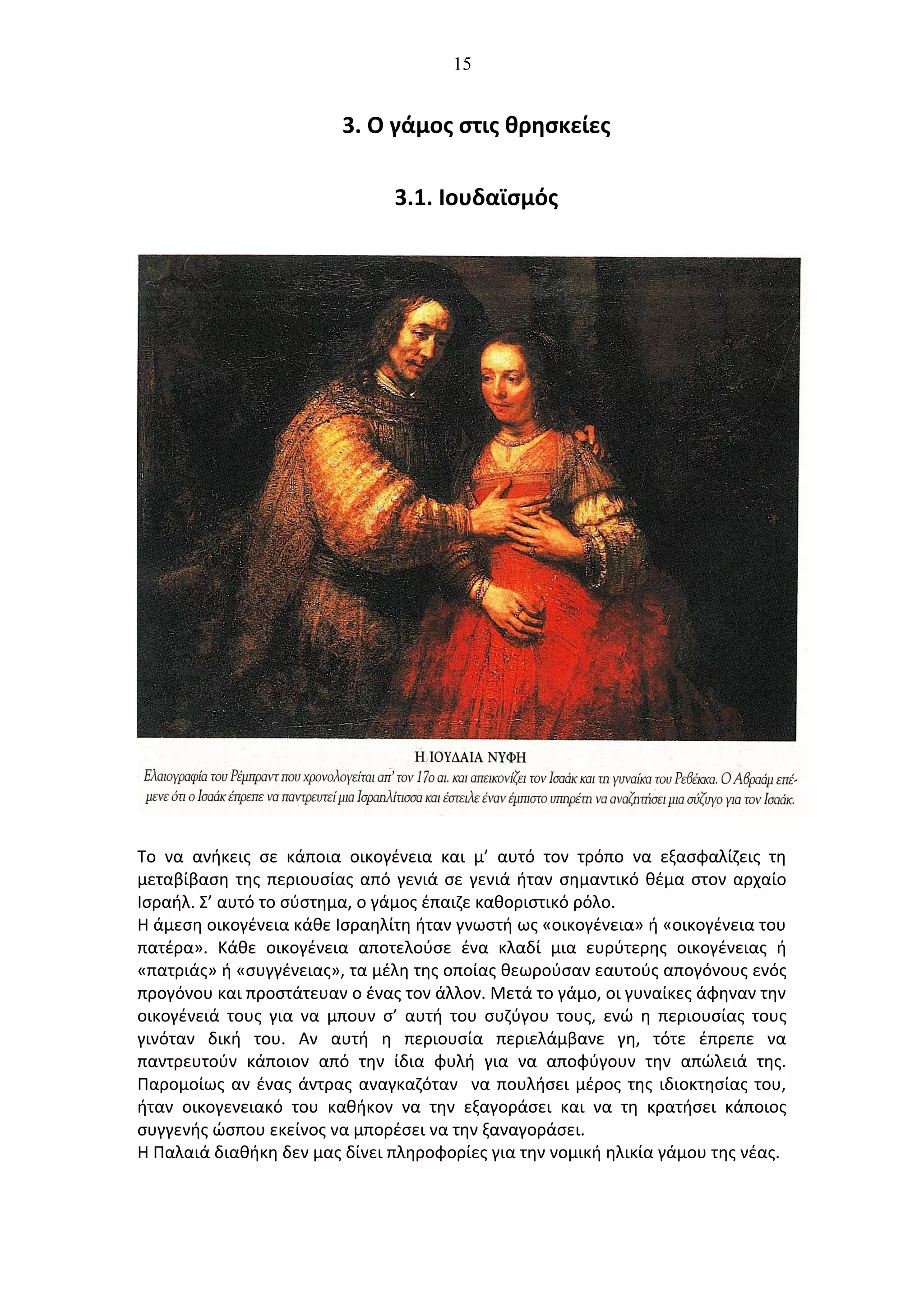 15
3. Ο γάμος στις θρησκείες
3.1. Ιουδαϊσμός
Το να ανήκεις σε κάποια οικογένεια και μ’ αυτό τον τρόπο να εξασφαλίζεις τη
μεταβίβαση της περιουσίας από γενιά σε γενιά ήταν σημαντικό θέμα στον αρχαίο
Ισραήλ. Σ’ αυτό το σύστημα, ο γάμος έπαιζε καθοριστικό ρόλο.
Η άμεση οικογένεια κάθε Ισραηλίτη ήταν γνωστή ως «οικογένεια» ή «οικογένεια του
πατέρα». Κάθε οικογένεια αποτελούσε ένα κλαδί μια ευρύτερης οικογένειας ή
«πατριάς» ή «συγγένειας», τα μέλη της οποίας θεωρούσαν εαυτούς απογόνους ενός
προγόνου και προστάτευαν ο ένας τον άλλον. Μετά το γάμο, οι γυναίκες άφηναν την
οικογένειά τους για να μπουν σ’ αυτή του συζύγου τους, ενώ η περιουσίας τους
γινόταν δική του. Αν αυτή η περιουσία περιελάμβανε γη, τότε έπρεπε να
παντρευτούν κάποιον από την ίδια φυλή για να αποφύγουν την απώλειά της.
Παρομοίως αν ένας άντρας αναγκαζόταν να πουλήσει μέρος της ιδιοκτησίας του,
ήταν οικογενειακό του καθήκον να την εξαγοράσει και να τη κρατήσει κάποιος
συγγενής ώσπου εκείνος να μπορέσει να την ξαναγοράσει.
Η Παλαιά διαθήκη δεν μας δίνει πληροφορίες για την νομική ηλικία γάμου της νέας.
 