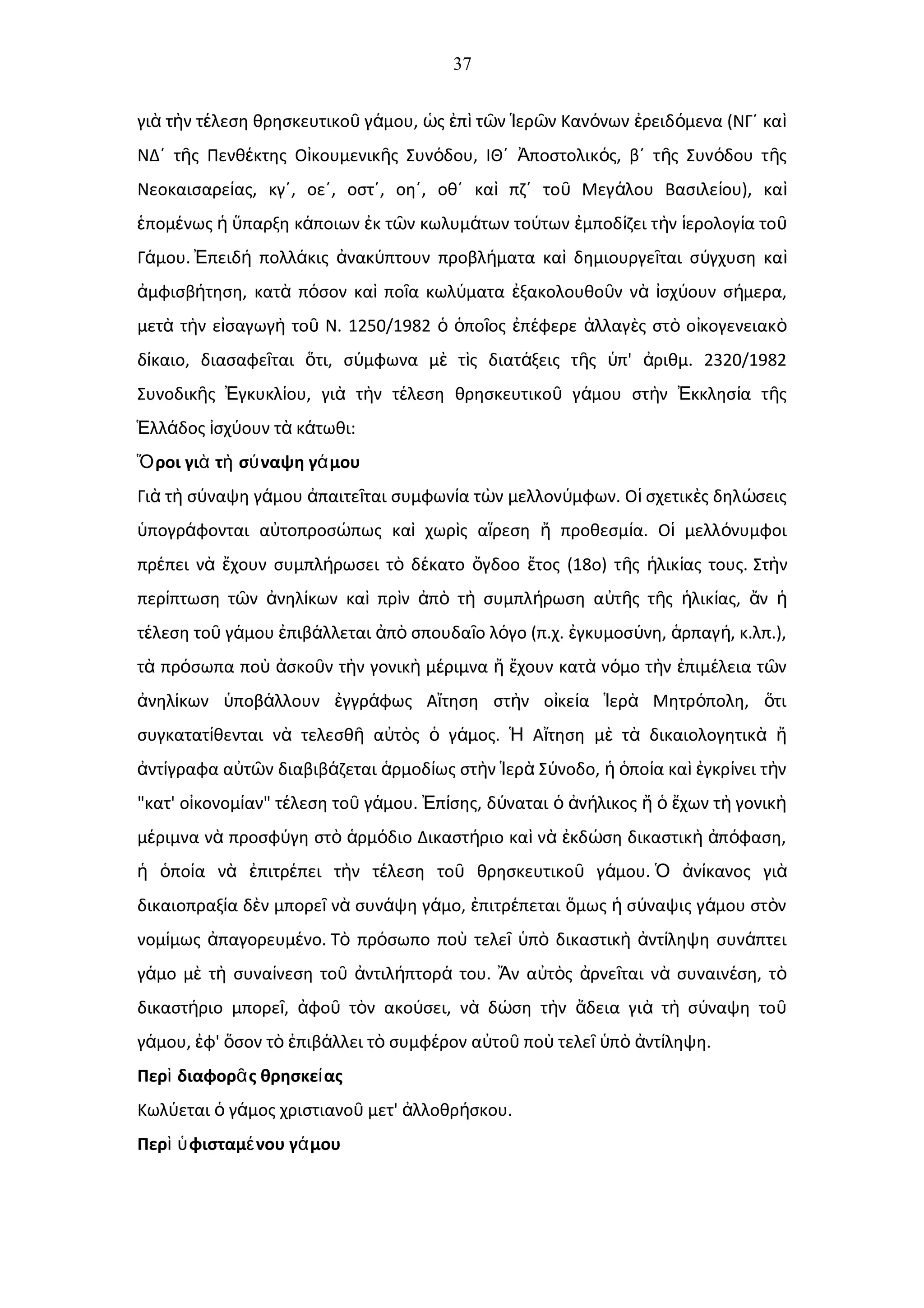 37
γι τ ν τ λεση θρησκευτικο γ μου, ς π τ ν ερ ν Καν νων ρειδ μενα (ΝΓ΄ καὰ ὴ έ ῦ ά ὡ ἐ ὶ ῶ Ἱ ῶ ό ἐ ό ὶ
ΝΔ΄ τ ς Πενθ κτης Ο κουμενικ ς Συν δου, ΙΘ΄ ποστολικ ς, β΄ τ ς Συν δου τ ςῆ έ ἰ ῆ ό Ἀ ό ῆ ό ῆ
Νεοκαισαρε ας, κγ΄, οε΄, οστ΄, οη΄, οθ΄ κα πζ΄ το Μεγ λου Βασιλε ου), καί ὶ ῦ ά ί ὶ
πομ νως παρξη κ ποιων κ τ ν κωλυμ των το των μποδ ζει τ ν ερολογ α τοἑ έ ἡ ὕ ά ἐ ῶ ά ύ ἐ ί ὴ ἱ ί ῦ
Γ μου.ά πειδ πολλ κις νακ πτουν προβλ ματα κα δημιουργε ται σ γχυση καἘ ή ά ἀ ύ ή ὶ ῖ ύ ὶ
μφισβ τηση, κατ π σον κα πο α κωλ ματα ξακολουθο ν ν σχ ουν σ μερα,ἀ ή ὰ ό ὶ ῖ ύ ἐ ῦ ὰ ἰ ύ ή
μετ τ ν ε σαγωγ το Ν. 1250/1982 πο ος π φερε λλαγ ς στ ο κογενειακὰ ὴ ἰ ὴ ῦ ὁ ὁ ῖ ἐ έ ἀ ὲ ὸ ἰ ὸ
δ καιο, διασαφε ται τι, σ μφωνα μ τ ς διατ ξεις τ ς π' ριθμ. 2320/1982ί ῖ ὅ ύ ὲ ὶ ά ῆ ὑ ἀ
Συνοδικ ς γκυκλ ου, γι τ ν τ λεση θρησκευτικο γ μου στ ν κκλησ α τ ςῆ Ἐ ί ὰ ὴ έ ῦ ά ὴ Ἐ ί ῆ
λλ δος σχ ουν τ κ τωθι:Ἑ ά ἰ ύ ὰ ά
ροι γι τ σ ναψη γ μουὍ ὰ ὴ ύ ά
Γι τ σ ναψη γ μου παιτε ται συμφων α τ ν μελλον μφων. Ο σχετικ ς δηλ σειςὰ ὴ ύ ά ἀ ῖ ί ὼ ύ ἱ ὲ ώ
πογρ φονται α τοπροσ πως κα χωρ ς α ρεση προθεσμ α. Ο μελλ νυμφοιὑ ά ὐ ώ ὶ ὶ ἵ ἤ ί ἱ ό
πρ πει ν χουν συμπλ ρωσει τ δ κατο γδοο τος (18ο) τ ς λικ ας τους.έ ὰ ἔ ή ὸ έ ὄ ἔ ῆ ἡ ί Στ νὴ
περ πτωση τ ν νηλ κων κα πρ ν π τ συμπλ ρωση α τ ς τ ς λικ ας, νί ῶ ἀ ί ὶ ὶ ἀ ὸ ὴ ή ὐ ῆ ῆ ἡ ί ἄ ἡ
τ λεση το γ μου πιβ λλεται π σπουδα ο λ γο (π.χ. γκυμοσ νη, ρπαγ , κ.λπ.),έ ῦ ά ἐ ά ἀ ὸ ῖ ό ἐ ύ ἁ ή
τ πρ σωπα πο σκο ν τ ν γονικ μ ριμνα χουν κατ ν μο τ ν πιμ λεια τ νὰ ό ὺ ἀ ῦ ὴ ὴ έ ἤ ἔ ὰ ό ὴ ἐ έ ῶ
νηλ κων ποβ λλουν γγρ φως Α τηση στ ν ο κε α ερ Μητρ πολη, τιἀ ί ὑ ά ἐ ά ἴ ὴ ἰ ί Ἱ ὰ ό ὅ
συγκατατ θενται ν τελεσθ α τ ς γ μος. Α τηση μ τ δικαιολογητικί ὰ ῆ ὐ ὸ ὁ ά Ἡ ἴ ὲ ὰ ὰ ἤ
ντ γραφα α τ ν διαβιβ ζεται ρμοδ ως στ ν ερ Σ νοδο, πο α κα γκρ νει τ νἀ ί ὐ ῶ ά ἁ ί ὴ Ἱ ὰ ύ ἡ ὁ ί ὶ ἐ ί ὴ
"κατ' ο κονομ αν" τ λεση το γ μου. π σης, δ ναται ν λικος χων τ γονικἰ ί έ ῦ ά Ἐ ί ύ ὁ ἀ ή ἤ ὁ ἔ ὴ ὴ
μ ριμνα ν προσφ γη στ ρμ διο Δικαστ ριο κα ν κδ ση δικαστικ π φαση,έ ὰ ύ ὸ ἁ ό ή ὶ ὰ ἐ ώ ὴ ἀ ό
πο α ν πιτρ πει τ ν τ λεση το θρησκευτικο γ μου.ἡ ὁ ί ὰ ἐ έ ὴ έ ῦ ῦ ά ν κανος γιὉ ἀ ί ὰ
δικαιοπραξ α δ ν μπορε ν συν ψη γ μο, πιτρ πεται μως σ ναψις γ μου στ νί ὲ ῖ ὰ ά ά ἐ έ ὅ ἡ ύ ά ὸ
νομ μως παγορευμ νο.ί ἀ έ Τ πρ σωπο πο τελε π δικαστικ ντ ληψη συν πτειὸ ό ὺ ῖ ὑ ὸ ὴ ἀ ί ά
γ μο μ τ συνα νεση το ντιλ πτορ του. ν α τ ς ρνε ται ν συναιν ση, τά ὲ ὴ ί ῦ ἀ ή ά Ἄ ὐ ὸ ἀ ῖ ὰ έ ὸ
δικαστ ριο μπορε , φο τ ν ακο σει, ν δ ση τ ν δεια γι τ σ ναψη τοή ῖ ἀ ῦ ὸ ύ ὰ ώ ὴ ἄ ὰ ὴ ύ ῦ
γ μου, φ' σον τ πιβ λλει τ συμφ ρον α το πο τελε π ντ ληψη.ά ἐ ὅ ὸ ἐ ά ὸ έ ὐ ῦ ὺ ῖ ὑ ὸ ἀ ί
Περ διαφορ ς θρησκε αςὶ ᾶ ί
Κωλ εται γ μος χριστιανο μετ' λλοθρ σκου.ύ ὁ ά ῦ ἀ ή
Περ φισταμ νου γ μουὶ ὑ έ ά
 