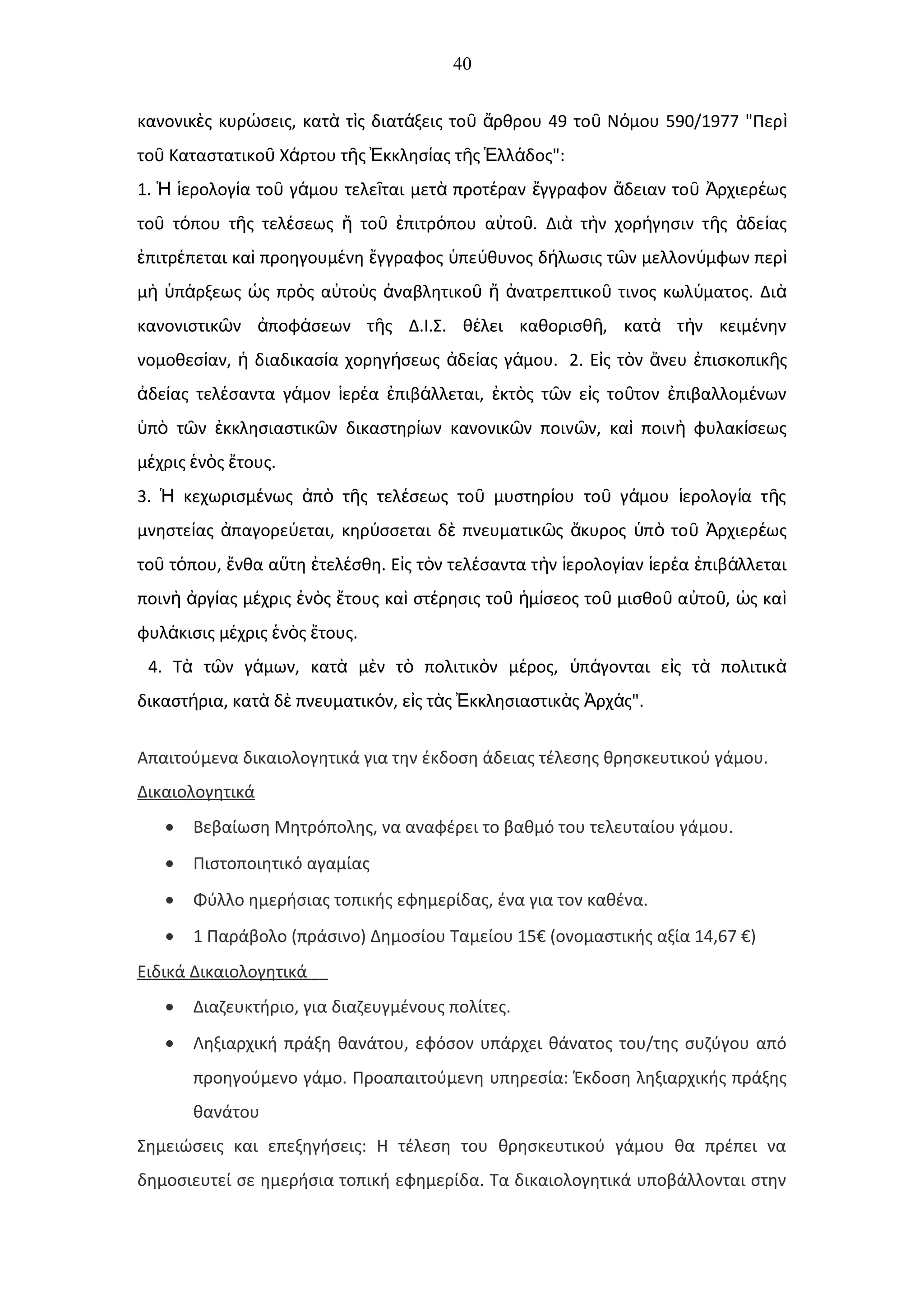 40
κανονικ ς κυρ σεις, κατ τ ς διατ ξεις το ρθρου 49 το Ν μου 590/1977 "Περὲ ώ ὰ ὶ ά ῦ ἄ ῦ ό ὶ
το Καταστατικο Χ ρτου τ ς κκλησ ας τ ς λλ δος":ῦ ῦ ά ῆ Ἐ ί ῆ Ἑ ά
1. ερολογ α το γ μου τελε ται μετ προτ ραν γγραφον δειαν το ρχιερ ωςἩ ἱ ί ῦ ά ῖ ὰ έ ἔ ἄ ῦ Ἀ έ
το τ που τ ς τελ σεως το πιτρ που α το . Δι τ ν χορ γησιν τ ς δε αςῦ ό ῆ έ ἤ ῦ ἐ ό ὐ ῦ ὰ ὴ ή ῆ ἀ ί
πιτρ πεται κα προηγουμ νη γγραφος πε θυνος δ λωσις τ ν μελλον μφων περἐ έ ὶ έ ἔ ὑ ύ ή ῶ ύ ὶ
μ π ρξεως ς πρ ς α το ς ναβλητικο νατρεπτικο τινος κωλ ματος. Διὴ ὑ ά ὡ ὸ ὐ ὺ ἀ ῦ ἤ ἀ ῦ ύ ὰ
κανονιστικ ν ποφ σεων τ ς Δ.Ι.Σ. θ λει καθορισθ , κατ τ ν κειμ νηνῶ ἀ ά ῆ έ ῆ ὰ ὴ έ
νομοθεσ αν, διαδικασ α χορηγ σεως δε ας γ μου.ί ἡ ί ή ἀ ί ά 2. Ε ς τ ν νευ πισκοπικ ςἰ ὸ ἄ ἐ ῆ
δε ας τελ σαντα γ μον ερ α πιβ λλεται, κτ ς τ ν ε ς το τον πιβαλλομ νωνἀ ί έ ά ἱ έ ἐ ά ἐ ὸ ῶ ἰ ῦ ἐ έ
π τ ν κκλησιαστικ ν δικαστηρ ων κανονικ ν ποιν ν, κα ποιν φυλακ σεωςὑ ὸ ῶ ἐ ῶ ί ῶ ῶ ὶ ὴ ί
μ χρις ν ς τους.έ ἑ ὸ ἔ
3. κεχωρισμ νως π τ ς τελ σεως το μυστηρ ου το γ μου ερολογ α τ ςἩ έ ἀ ὸ ῆ έ ῦ ί ῦ ά ἱ ί ῆ
μνηστε ας παγορε εται, κηρ σσεται δ πνευματικ ς κυρος π το ρχιερ ωςί ἀ ύ ύ ὲ ῶ ἄ ὑ ὸ ῦ Ἀ έ
το τ που, νθα α τη τελ σθη. Ε ς τ ν τελ σαντα τ ν ερολογ αν ερ α πιβ λλεταιῦ ό ἔ ὕ ἐ έ ἰ ὸ έ ὴ ἱ ί ἱ έ ἐ ά
ποιν ργ ας μ χρις ν ς τους κα στ ρησις το μ σεος το μισθο α το , ς καὴ ἀ ί έ ἐ ὸ ἔ ὶ έ ῦ ἡ ί ῦ ῦ ὐ ῦ ὡ ὶ
φυλ κισις μ χρις ν ς τους.ά έ ἑ ὸ ἔ
4. Τ τ ν γ μων, κατ μ ν τ πολιτικ ν μ ρος, π γονται ε ς τ πολιτικὰ ῶ ά ὰ ὲ ὸ ὸ έ ὑ ά ἰ ὰ ὰ
δικαστ ρια, κατ δ πνευματικ ν, ε ς τ ς κκλησιαστικ ς ρχ ς".ή ὰ ὲ ό ἰ ὰ Ἐ ὰ Ἀ ά
Απαιτούμενα δικαιολογητικά για την έκδοση άδειας τέλεσης θρησκευτικού γάμου.
Δικαιολογητικά
• Βεβαίωση Μητρόπολης, να αναφέρει το βαθμό του τελευταίου γάμου.
• Πιστοποιητικό αγαμίας
• Φύλλο ημερήσιας τοπικής εφημερίδας, ένα για τον καθένα.
• 1 Παράβολο (πράσινο) Δημοσίου Ταμείου 15€ (ονομαστικής αξία 14,67 €)
Ειδικά Δικαιολογητικά
• Διαζευκτήριο, για διαζευγμένους πολίτες.
• Ληξιαρχική πράξη θανάτου, εφόσον υπάρχει θάνατος του/της συζύγου από
προηγούμενο γάμο. Προαπαιτούμενη υπηρεσία: Έκδοση ληξιαρχικής πράξης
θανάτου
Σημειώσεις και επεξηγήσεις: Η τέλεση του θρησκευτικού γάμου θα πρέπει να
δημοσιευτεί σε ημερήσια τοπική εφημερίδα. Τα δικαιολογητικά υποβάλλονται στην
 