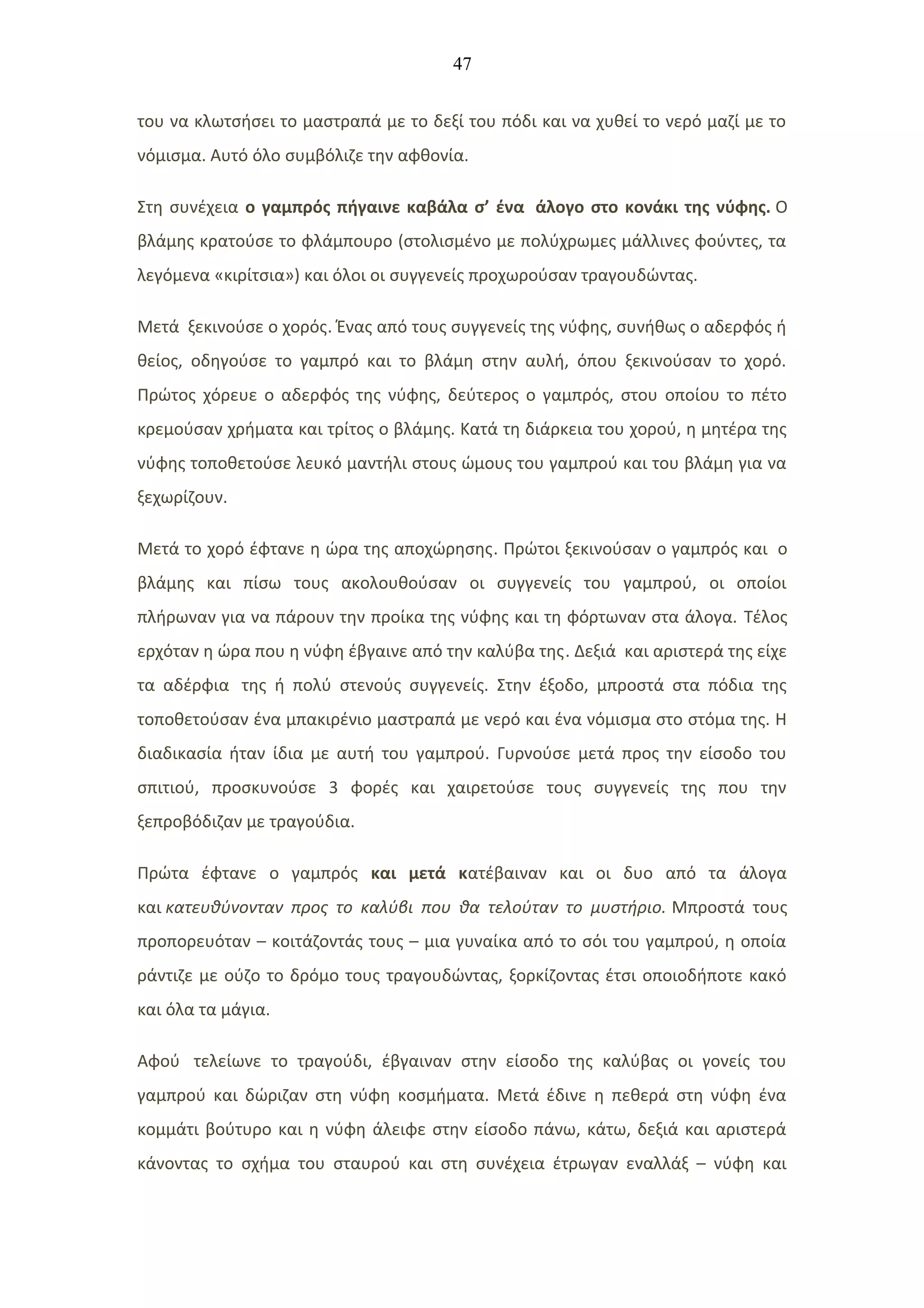 47
του να κλωτσήσει το μαστραπά με το δεξί του πόδι και να χυθεί το νερό μαζί με το
νόμισμα. Αυτό όλο συμβόλιζε την αφθονία.
Στη συνέχεια ο γαμπρός πήγαινε καβάλα σ’ ένα άλογο στο κονάκι της νύφης. Ο
βλάμης κρατούσε το φλάμπουρο (στολισμένο με πολύχρωμες μάλλινες φούντες, τα
λεγόμενα «κιρίτσια») και όλοι οι συγγενείς προχωρούσαν τραγουδώντας.
Μετά ξεκινούσε ο χορός. Ένας από τους συγγενείς της νύφης, συνήθως ο αδερφός ή
θείος, οδηγούσε το γαμπρό και το βλάμη στην αυλή, όπου ξεκινούσαν το χορό.
Πρώτος χόρευε ο αδερφός της νύφης, δεύτερος ο γαμπρός, στου οποίου το πέτο
κρεμούσαν χρήματα και τρίτος ο βλάμης. Κατά τη διάρκεια του χορού, η μητέρα της
νύφης τοποθετούσε λευκό μαντήλι στους ώμους του γαμπρού και του βλάμη για να
ξεχωρίζουν.
Μετά το χορό έφτανε η ώρα της αποχώρησης. Πρώτοι ξεκινούσαν ο γαμπρός και ο
βλάμης και πίσω τους ακολουθούσαν οι συγγενείς του γαμπρού, οι οποίοι
πλήρωναν για να πάρουν την προίκα της νύφης και τη φόρτωναν στα άλογα. Τέλος
ερχόταν η ώρα που η νύφη έβγαινε από την καλύβα της. Δεξιά και αριστερά της είχε
τα αδέρφια της ή πολύ στενούς συγγενείς. Στην έξοδο, μπροστά στα πόδια της
τοποθετούσαν ένα μπακιρένιο μαστραπά με νερό και ένα νόμισμα στο στόμα της. Η
διαδικασία ήταν ίδια με αυτή του γαμπρού. Γυρνούσε μετά προς την είσοδο του
σπιτιού, προσκυνούσε 3 φορές και χαιρετούσε τους συγγενείς της που την
ξεπροβόδιζαν με τραγούδια.
Πρώτα έφτανε ο γαμπρός και μετά κατέβαιναν και οι δυο από τα άλογα
και κατευθύνονταν προς το καλύβι που θα τελούταν το μυστήριο. Μπροστά τους
προπορευόταν – κοιτάζοντάς τους – μια γυναίκα από το σόι του γαμπρού, η οποία
ράντιζε με ούζο το δρόμο τους τραγουδώντας, ξορκίζοντας έτσι οποιοδήποτε κακό
και όλα τα μάγια.
Αφού τελείωνε το τραγούδι, έβγαιναν στην είσοδο της καλύβας οι γονείς του
γαμπρού και δώριζαν στη νύφη κοσμήματα. Μετά έδινε η πεθερά στη νύφη ένα
κομμάτι βούτυρο και η νύφη άλειφε στην είσοδο πάνω, κάτω, δεξιά και αριστερά
κάνοντας το σχήμα του σταυρού και στη συνέχεια έτρωγαν εναλλάξ – νύφη και
 
