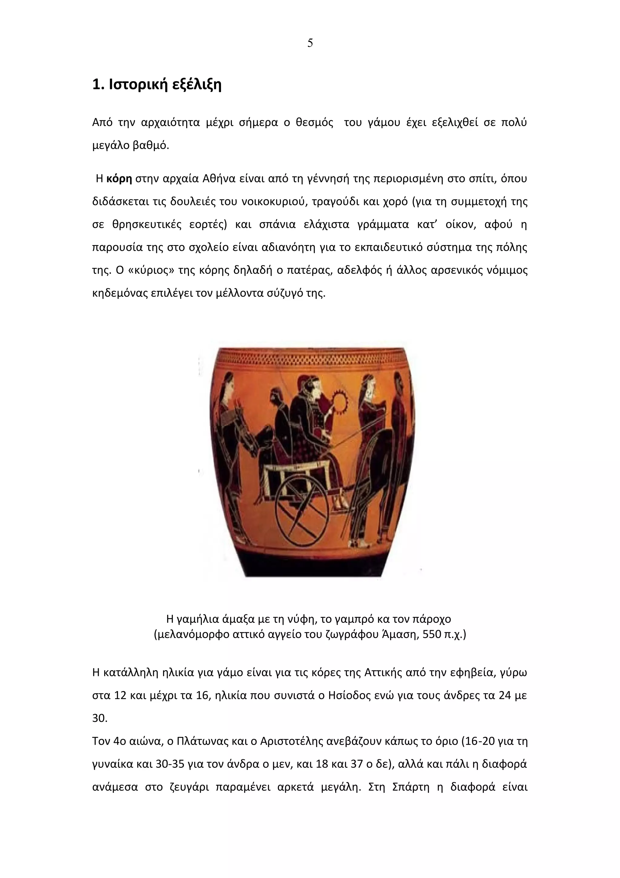 5
1. Ιστορική εξέλιξη
Από την αρχαιότητα μέχρι σήμερα ο θεσμός του γάμου έχει εξελιχθεί σε πολύ
μεγάλο βαθμό.
Η κόρη στην αρχαία Αθήνα είναι από τη γέννησή της περιορισμένη στο σπίτι, όπου
διδάσκεται τις δουλειές του νοικοκυριού, τραγούδι και χορό (για τη συμμετοχή της
σε θρησκευτικές εορτές) και σπάνια ελάχιστα γράμματα κατ’ οίκον, αφού η
παρουσία της στο σχολείο είναι αδιανόητη για το εκπαιδευτικό σύστημα της πόλης
της. Ο «κύριος» της κόρης δηλαδή ο πατέρας, αδελφός ή άλλος αρσενικός νόμιμος
κηδεμόνας επιλέγει τον μέλλοντα σύζυγό της.
Η γαμήλια άμαξα με τη νύφη, το γαμπρό κα τον πάροχο
(μελανόμορφο αττικό αγγείο του ζωγράφου Άμαση, 550 π.χ.)
Η κατάλληλη ηλικία για γάμο είναι για τις κόρες της Αττικής από την εφηβεία, γύρω
στα 12 και μέχρι τα 16, ηλικία που συνιστά ο Ησίοδος ενώ για τους άνδρες τα 24 με
30.
Τον 4ο αιώνα, ο Πλάτωνας και ο Αριστοτέλης ανεβάζουν κάπως το όριο (16-20 για τη
γυναίκα και 30-35 για τον άνδρα ο μεν, και 18 και 37 ο δε), αλλά και πάλι η διαφορά
ανάμεσα στο ζευγάρι παραμένει αρκετά μεγάλη. Στη Σπάρτη η διαφορά είναι
 