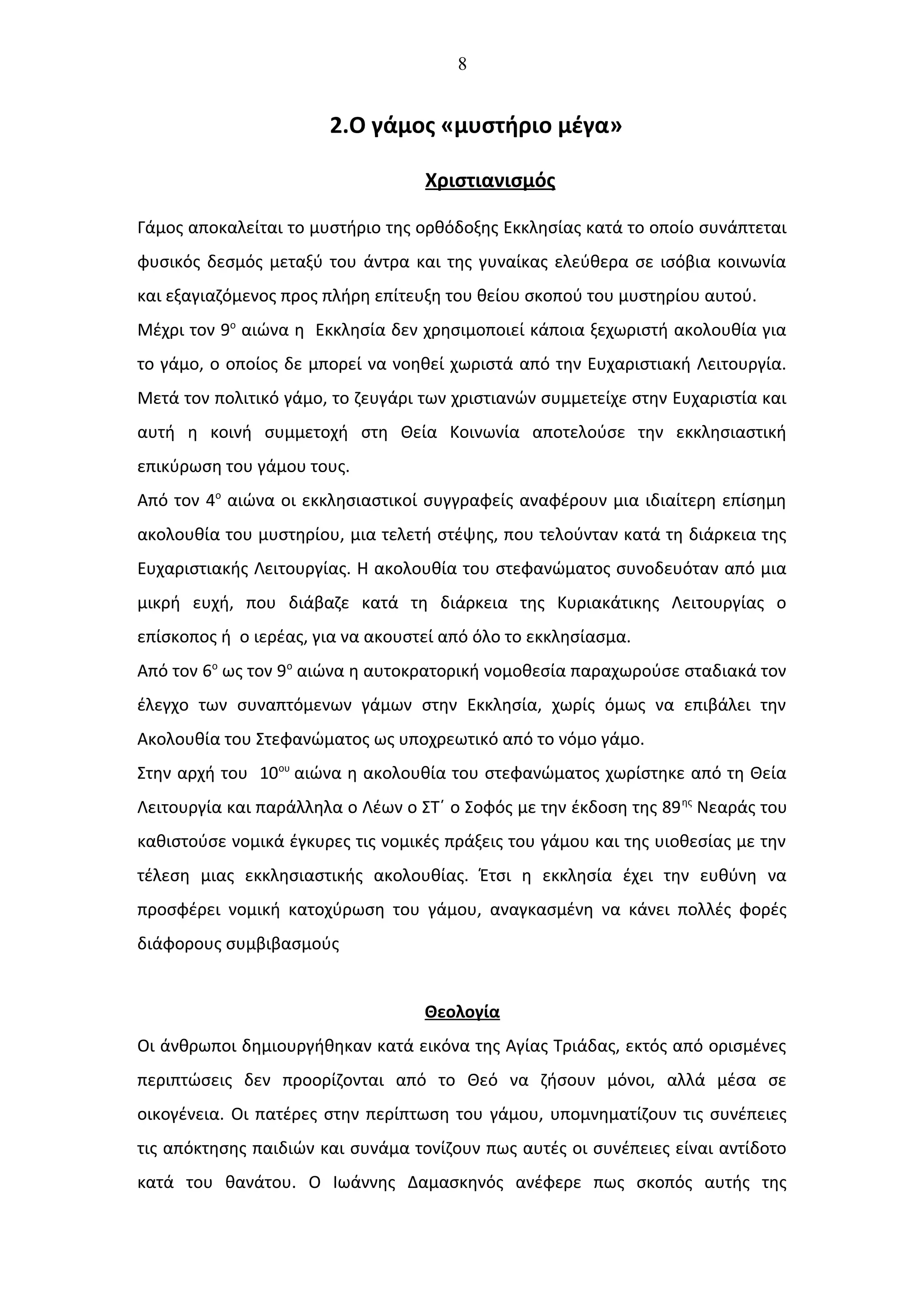 8
2.Ο γάμος «μυστήριο μέγα»
Χριστιανισμός
Γάμος αποκαλείται το μυστήριο της ορθόδοξης Εκκλησίας κατά το οποίο συνάπτεται
φυσικός δεσμός μεταξύ του άντρα και της γυναίκας ελεύθερα σε ισόβια κοινωνία
και εξαγιαζόμενος προς πλήρη επίτευξη του θείου σκοπού του μυστηρίου αυτού.
Μέχρι τον 9ο
αιώνα η Εκκλησία δεν χρησιμοποιεί κάποια ξεχωριστή ακολουθία για
το γάμο, ο οποίος δε μπορεί να νοηθεί χωριστά από την Ευχαριστιακή Λειτουργία.
Μετά τον πολιτικό γάμο, το ζευγάρι των χριστιανών συμμετείχε στην Ευχαριστία και
αυτή η κοινή συμμετοχή στη Θεία Κοινωνία αποτελούσε την εκκλησιαστική
επικύρωση του γάμου τους.
Από τον 4ο
αιώνα οι εκκλησιαστικοί συγγραφείς αναφέρουν μια ιδιαίτερη επίσημη
ακολουθία του μυστηρίου, μια τελετή στέψης, που τελούνταν κατά τη διάρκεια της
Ευχαριστιακής Λειτουργίας. Η ακολουθία του στεφανώματος συνοδευόταν από μια
μικρή ευχή, που διάβαζε κατά τη διάρκεια της Κυριακάτικης Λειτουργίας ο
επίσκοπος ή ο ιερέας, για να ακουστεί από όλο το εκκλησίασμα.
Από τον 6ο
ως τον 9ο
αιώνα η αυτοκρατορική νομοθεσία παραχωρούσε σταδιακά τον
έλεγχο των συναπτόμενων γάμων στην Εκκλησία, χωρίς όμως να επιβάλει την
Ακολουθία του Στεφανώματος ως υποχρεωτικό από το νόμο γάμο.
Στην αρχή του 10ου
αιώνα η ακολουθία του στεφανώματος χωρίστηκε από τη Θεία
Λειτουργία και παράλληλα ο Λέων ο ΣΤ΄ ο Σοφός με την έκδοση της 89ης
Νεαράς του
καθιστούσε νομικά έγκυρες τις νομικές πράξεις του γάμου και της υιοθεσίας με την
τέλεση μιας εκκλησιαστικής ακολουθίας. Έτσι η εκκλησία έχει την ευθύνη να
προσφέρει νομική κατοχύρωση του γάμου, αναγκασμένη να κάνει πολλές φορές
διάφορους συμβιβασμούς
Θεολογία
Οι άνθρωποι δημιουργήθηκαν κατά εικόνα της Αγίας Τριάδας, εκτός από ορισμένες
περιπτώσεις δεν προορίζονται από το Θεό να ζήσουν μόνοι, αλλά μέσα σε
οικογένεια. Οι πατέρες στην περίπτωση του γάμου, υπομνηματίζουν τις συνέπειες
τις απόκτησης παιδιών και συνάμα τονίζουν πως αυτές οι συνέπειες είναι αντίδοτο
κατά του θανάτου. Ο Ιωάννης Δαμασκηνός ανέφερε πως σκοπός αυτής της
 