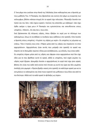 10
Σ' ένα γάμο που γινόταν στην Κανά της Γαλιλαίας ήταν καλεσμένος και ο Χριστός με
τους μαθητές Του. Η Παναγία, που βρισκόταν και εκείνη στο γάμο ως συγγενής των
νεόνυμφων, βλέπει κάποια στιγμή ότι το κρασί είχε τελειώσει. Πλησιάζει λοιπόν τον
Ιησού και του λέει: «Δεν έχουν κρασί». Εκείνος της απαντάει με σεβασμό: «Δεν έχει
έρθει ακόμα η ώρα μου». Η Παναγία τον εμπιστεύεται και απευθύνεται στους
υπηρέτες. «Κάνετε , ότι σας πει», τους είπε.
Εκεί βρίσκονταν έξι πέτρινες υδρίες, όπου έβαζαν το νερό για το πλύσιμο των
καλεσμένων, όπως το συνήθιζαν οι Ιουδαίοι πριν καθίσουν στο τραπέζι. Είπε λοιπόν
ο Χριστός στους υπηρέτες: «Γεμίστε τις υδρίες με νερό». Οι υπηρέτες τις γέμισαν ως
επάνω. Τότε ό Ιησούς τους είπε: «Πάρτε μέσα από τις υδρίες και πηγαίνετε το στον
αρχιτρίκλινο». Αρχιτρίκλινος ήταν αυτός που μοίραζε στο τραπέζι το κρασί και
έπρεπε να το δοκιμάζει πρώτα ο ίδιος για να βεβαιώνει, ως ειδικός, πως είναι καλό.
Οι υπηρέτες πήραν μέσα από τις υδρίες και έφεραν στον αρχιτρίκλινο πού δεν είχε
ιδέα για το που βρέθηκε αυτό το κρασί, αλλά οι υπηρέτες, πού είχαν γεμίσει τις
υδρίες νερό ήξεραν. Δοκιμάζει λοιπόν ο αρχιτρίκλινος το νερό πού είχε γίνει κρασί,
βλέπει ότι είναι πιο καλό από εκείνο πού έπιναν ως αυτή την ώρα και λέει γεμάτος
έκπληξη στο γαμπρό: «Πρώτα βγάζει κανείς στο τραπέζι το καλύτερο κρασί για να το
εκτιμήσουν οι καλεσμένοι και όταν πιουν αρκετό και μεθύσουν τους δίνει και από το
πιο δεύτερο. Αλλά εσύ το καλό κρασί το φύλαξες ως τώρα».
Veronese, Ο Γάμος στην Κανά
 