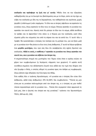 14
εκκλησία και πρόσφερε τη ζωή του γι' αυτήν. Ήθελε έτσι να την εξαγιάσει
καθαρίζοντάς την με το λουτρό του βαπτίσματος και με το λόγο, ώστε να την έχει ως
νύφη την εκκλησία με όλη της τη λαμπρότητα, την καθαρότητα και αγιότητα, χωρίς
ψεγάδι ή ελάττωμα ή κάτι παρόμοιο. Το ίδιο και οι άντρες οφείλουν να αγαπούν τις
γυναίκες τους, όπως αγαπούν το ίδιο τους το σώμα. Όποιος αγαπάει τη γυναίκα του
αγαπάει τον εαυτό του. Κανείς ποτέ δε μίσησε το ίδιο του το σώμα, αλλά αντίθετα
το τρέφει και το φροντίζει• έτσι κάνει κι ο Κύριος για την εκκλησία, γιατί όλοι
είμαστε μέλη του σώματος του από τη σάρκα του και τα οστά του. Γι' αυτό -λέει η
Γραφή- θα εγκαταλείψει ο άντρας τον πατέρα και τη μητέρα του, για να ζήσει μαζί
με τη γυναίκα του• θα γίνουν οι δυο τους ένας άνθρωπος. Σ' αυτά τα λόγια κρύβεται
ένα μεγάλο μυστήριο, που εγώ σας λέω ότι αναφέρεται στη σχέση Χριστού και
εκκλησίας. Αλλά κι εσείς, ο καθένας ν' αγαπάει τη γυναίκα του όπως αγαπάει τον
εαυτό του, και η γυναίκα να σέβεται τον άντρα της.
Η σημαντικότερη στιγμή του μυστηρίου του Γάμου είναι όταν ο ιερέας ενώνει τα
χέρια των νυμφευόμενων (η λεγόμενη «άρμοση των χειρών»). Η ωραία αυτή
συνήθεια σημαίνει την αδιάσπαστη ένωσή τους αλλά και την τιμή που δείχνει στο
νέο ζευγάρι ο Θεός, ο οποίος οδηγεί τη γυναίκα προς τον άνδρα ως νυμφαγωγός.
όπως κάποτε είχε οδηγήσει την Εύα προς τον Αδάμ.
Έτσι καθώς λέει ο Ιωάννης Χρυσόστομος: «Η γυναίκα και ο άντρας δεν είναι δύο
άνθρωποι, αλλά ένας άνθρωπος» (PG 62,387). Και συμβουλεύει: "Τίποτα ας μην
είναι για τη γυναίκα πολυτιμότερο από τον άντρα της, κι ο άντρας ας μην ποθεί
τίποτα περισσότερο από τη γυναίκα του... Τίποτα δεν συγκροτεί τόσο αρμονικά τη
ζωή μας, όσο ο έρωτας του άντρα και της γυναίκας". Ιωάννου του Χρυσοστόμου
(
PG51, 369 και 62, 136)
 