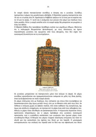 16
Σε νεαρή ηλικία παντρεύονταν συνήθως ο άντρας και η γυναίκα. Συνήθως
προηγείται ο γάμος της μεγαλύτερης αδελφής. Ο Βασιλιάς Ιωακείμ παντρεύεται στα
16 του κι ο Ιωσίας στα 14. Αργότερα οι Ραββίνοι ορίζουν το 12 έτος για το κορίτσι και
το 13 για το αγόρι. Γι’ αυτό και η ανάμειξη των γονιών στο γάμο των παιδιών τους
ήταν μεγάλη. Ούτε η νεαρή κοπέλα ούτε το νεαρό αγόρι θα μπορούσε να γνωρίσει ο
ένας τον άλλον.
Η Εβραϊκή Βίβλος δεν προσφέρει ξεκάθαρη εικόνα των γαμήλιων εθίμων. Φαίνεται
ότι η πολυγαμία θεωρούνταν φυσιολογική, με τους πλούσιους να έχουν
περισσότερες γυναίκες και ερωμένες από τους φτωχούς, που δεν είχαν την
οικονομική δυνατότητα να τις συντηρήσουν.
Οι γυναίκες μπορούσαν να παντρευτούν μόνο ένα σύζυγο τη φορά. Οι γάμοι
συνήθως κανονίζονταν και πραγματοποιούνταν ανάμεσα σε μέλη της ίδιας φυλής,
όταν αυτά βρίσκονταν σε πολύ νεαρή ηλικία.
Οι γάμοι τελείωναν είτε με διαζύγιο, που επέτρεπε και στους δύο συντρόφους να
ξαναπαντρευτούν (όχι όμως μεταξύ τους), είτε με το θάνατο ενός από τους δύο. Αν
πέθαινε ο σύζυγος χωρίς να αφήσει παιδιά, τότε ήταν καθήκον της οικογένειας, όχι
όμως και απόλυτη υποχρέωση, να παντρευτεί τη χήρα ένας από τους αδερφούς του.
Αλλιώς οι χήροι ήταν ελεύθεροι να ξαναπαντρευτούν. Η περιουσία περνούσε στους
αρσενικούς κληρονόμους και ο γάμος πρόσφερε στις γυναίκες οικονομική
προστασία, ενώ η ευαίσθητη κατάσταση των γυναικών που έμεναν χήρες είναι
συνηθισμένο θέμα. Ο θεσμός του γάμου τύγχανε ιδιαίτερης εκτίμησης και ήταν το
κλειδί για την κατανόηση της σχέσης του Θεού με τον Ισραήλ. Η μονογαμία
αντιπροσωπεύει την επιλογή του Ισραήλ από το Θεό και την αφοσίωση του Θεού
 