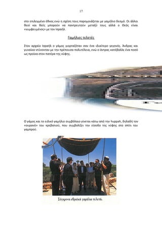 17
στο επιλεγμένο έθνος ενώ η σχέση τους παρομοιάζεται με γαμήλιο δεσμό. Οι άλλοι
θεοί και θεές μπορούν να παντρευτούν μεταξύ τους αλλά ο Θεός είναι
«νυμφευμένος» με τον Ισραήλ.
Γαμήλιες τελετές
Στον αρχαίο Ισραήλ ο γάμος γιορταζόταν σαν ένα ιδιαίτερο γεγονός. Άνδρας και
γυναίκα ντύνονταν με την πρέπουσα πολυτέλεια, ενώ ο άντρας κατέβαλλε ένα ποσό
ως προίκα στον πατέρα της νύφης.
Ο γάμος και το ειδικό γαμήλιο συμβόλαιο γίνεται κάτω από την huppah, δηλαδή τον
«ουρανό» του κρεβατιού, που συμβολίζει την είσοδο της νύφης στο σπίτι του
γαμπρού.
 