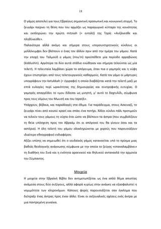 18
Ο γάμος αποτελεί για τους Εβραίους σημαντική προσωπική και κοινωνική στιγμή. Το
ζευγάρι παίρνει τη θέση που του αρμόζει ως παραγωγικό κύτταρο της κοινότητας
και εκπληρώνει την πρώτη mitzvah (= εντολή) της Τορά: «Αυξάνεσθε και
πληθύνεσθε».
Παλαιότερα αλλά ακόμη και σήμερα στους υπερσυντηρητικούς κύκλους οι
μελλόνυμφοι δεν βλέπουν ο ένας τον άλλον πριν από την ημέρα του γάμου. Κατά
την εποχή του Ταλμούδ ο γάμος (nisu'in) προϋπέθετε μία περίοδο αρραβώνος
(kiddushin). Αργότερα τα δύο αυτά στάδια ενώθηκαν και σήμερα τελούνται ως μία
τελετή. Η τελευταία λαμβάνει χώρα το απόγευμα, όταν πια ο γαμπρός και η νύφη
έχουν επιστρέψει από τους τελετουργικούς καθαρμούς. Κατά τον γάμο οι μάρτυρες
υπογράφουν την ketubbah (= έγγραφο) η οποία διαβάζεται κατά την τελετή μαζί με
επτά ευλογίες περί ωραιότητας της δημιουργίας και συντροφικής ευτυχίας. Ο
γαμπρός απαγγέλλει το «μου δίδεσαι ως μνηστή, μ' αυτό το δαχτυλίδι, σύμφωνα
προς τους νόμους του Μωυσή και του Ισραήλ».
Υπάρχουν, βέβαια, και παραλλαγές στα έθιμα. Για παράδειγμα, στους Ασκεναζί, το
ζευγάρι πίνει από κοινού κρασί και σπάει ένα ποτήρι. Άλλοι κύκλοι πάλι προτιμούν
να τελούν τους γάμους τη νύχτα έτσι ώστε να βλέπουν τα άστρα (που συμβολίζουν
τη θεία υπόσχεση προς τον Αβραάμ ότι οι απόγονοί του θα γίνουν όσοι και τα
αστέρια). Η όλη τελετή του γάμου ολοκληρώνεται με χορούς που παρουσιάζουν
ιδιαίτερο εθνογραφικό ενδιαφέρον.
Αξίζει επίσης να σημειωθεί ότι ο ιουδαϊκός γάμος κατανοείται υπό το πρίσμα μιας
βαθιάς θεολογικής ανάγνωσης σύμφωνα με την οποία το ζεύγος «επαναλαμβάνει»
τη διαθήκη του Σινά και η ενότητα αρσενικού και θηλυκού αντανακλά την αρμονία
του Σύμπαντος.
Μοιχεία
Η μοιχεία στην Εβραϊκή Βίβλο δεν αντιμετωπίζεται ως ένα απλό θέμα απιστίας
ανάμεσα στους δύο συζύγους, αλλά αφορά κυρίως στην ανάγκη να εξασφαλιστεί η
νομιμότητα των κληρονόμων. Κάποιες φορές παρουσιάζεται σαν έγκλημα που
διέπραξε ένας άντρας προς έναν άλλο. Είναι οι σεξουαλικές σχέσεις ενός άντρα με
μια παντρεμένη γυναίκα.
 