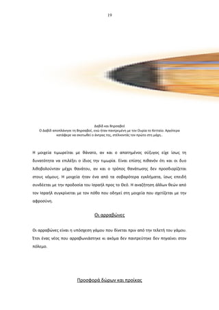 19
Δαβίδ και Βηρσαβεέ
Ο Δαβίδ αποπλάνησε τη Βηρσαβεέ, ενώ ήταν παντρεμένη με τον Ουρία το Χετταίο. Αργότερα
κατάφερε να σκοτωθεί ο άντρας της, στέλνοντάς τον πρώτο στη μάχη..
Η μοιχεία τιμωρείται με θάνατο, αν και ο απατημένος σύζυγος είχε ίσως τη
δυνατότητα να επιλέξει ο ίδιος την τιμωρία. Είναι επίσης πιθανόν ότι και οι δυο
λιθοβολούνταν μέχρι θανάτου, αν και ο τρόπος θανάτωσης δεν προσδιορίζεται
στους νόμους. Η μοιχεία ήταν ένα από τα σοβαρότερα εγκλήματα, ίσως επειδή
συνδέεται με την προδοσία του Ισραήλ προς το Θεό. Η αναζήτηση άλλων θεών από
τον Ισραήλ συγκρίνεται με τον πόθο που οδηγεί στη μοιχεία που σχετίζεται με την
αφροσύνη.
Οι αρραβώνες
Οι αρραβώνες είναι η υπόσχεση γάμου που δίνεται πριν από την τελετή του γάμου.
Έτσι ένας νέος που αρραβωνιάστηκε κι ακόμα δεν παντρεύτηκε δεν πηγαίνει στον
πόλεμο.
Προσφορά δώρων και προίκας
 