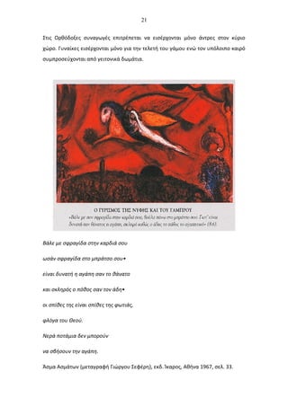 21
Στις Ορθόδοξες συναγωγές επιτρέπεται να εισέρχονται μόνο άντρες στον κύριο
χώρο. Γυναίκες εισέρχονται μόνο για την τελετή του γάμου ενώ τον υπόλοιπο καιρό
συμπροσεύχονται από γειτονικά δωμάτια.
Βάλε με σφραγίδα στην καρδιά σου
ωσάν σφραγίδα στο μπράτσο σου•
είναι δυνατή η αγάπη σαν το θάνατο
και σκληρός ο πόθος σαν τον άδη•
οι σπίθες της είναι σπίθες της φωτιάς,
φλόγα του Θεού.
Νερά ποτάμια δεν μπορούν
να σβήσουν την αγάπη.
Άσμα Ασμάτων (μεταγραφή Γιώργου Σεφέρη), εκδ. Ίκαρος, Αθήνα 1967, σελ. 33.
 