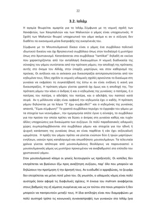 22
3.2. Ισλάμ
Η αγαμία θεωρείται αμαρτία για το Ισλάμ. Σύμφωνα με τη νομική σχολή των
Χαναφιτών, των Χανμπαλιτών και των Μαλικιτών ο γάμος είναι υποχρεωτικός. Η
Σχολή των Μαλικτών θεωρεί υποχρεωτικό τον γάμο ακόμα κι αν ο σύζυγος δεν
διαθέτει τα οικονομικά μέσα διατροφής της οικογένειάς του.
Σύμφωνα με το Μουσουλμανικό δίκαιο είναι ο γάμος ένα συμβόλαιο πολιτικό
ιδιωτικού δικαίου και όχι θρησκευτικό συμβόλαιο όπως στον Ιουδαϊσμό ή μυστήριο
όπως στο Χριστιανισμό. Κατατάσσεται στα συμβόλαια ‘’tamlikat’’ δηλαδή σε εκείνα
που χαρακτηρίζονται από την ανταλλαγή δικαιωμάτων. Η νομική διαδικασία της
σύναψης του γάμου συνίσταται από την πρόταση γάμου, την αποδοχή της πρότασης
αυτής στο όνομα του Αλλάχ, στην ύπαρξη μαρτύρων, και στον καθορισμό της
προίκας. Οι ανήλικοι και οι ανίκανοι για δικαιοπραξία αντιπροσωπεύονται από τον
κηδεμόνα τους. Όλες σχεδόν οι νομικές ισλαμικές σχολές αρνούνται το δικαίωμα στη
γυναίκα να εκφράσει τη συγκατάβασή της έστω κι αν είναι ενήλικη ή ικανή για
δικαιοπραξίες. Η πρόταση γάμου γίνεται γραπτά όχι όμως και η αποδοχή της. Την
πρόταση γάμου την κάνει ο άνδρας ή και ο κηδεμόνας της γυναίκας: ο πατέρας, ή ο
πατέρας του πατέρα, ο αδελφός του πατέρα, και ο αδελφός του παππού κατά
σειρά. Αν η μέλλουσα νύφη είναι ορφανή την κηδεμονία έχει ο καδής. Η πρόταση
γάμου δηλώνεται με τα λόγια ‘’Σ’ έχω νυμφευθεί!’’ και ο κηδεμόνας της γυναίκας
απαντά, ‘’Είμαι σύμφωνη!’’ Το γραπτό συμβόλαιο περιέχει το έγγραφο του γάμου με
τα στοιχεία των νεονύμφων , την ημερομηνία οπότε έγινε η σύναψη, το συμβόλαιο
για την προίκα την οποία πρέπει να δώσει ο άντρας στη γυναίκα καθώς και τυχόν
άλλες υποχρεώσεις για δικαιώματα των συζύγων. Σε πολύ παραδοσιακές ισλαμικές
χώρες συμπεριλαμβάνονται στο συμβόλαιο γάμου και στοιχεία για την ηθική ή
ψυχική κατάσταση της γυναίκας όπως αν είναι παρθένα ή εάν έχει σεξουαλική
ωριμότητα. Η πράξη του γάμου πρέπει να γίνεται ενώπιον δύο ή τριών μαρτύρων:
ενηλίκων, ικανών προς καταλογισμό και οπωσδήποτε μουσουλμάνων. Τα τελευταία
χρόνια γίνεται απόπειρα από μουσουλμάνους θεολόγους να παρουσιαστεί ο
μουσουλμανικός γάμος ως μυστήριο προκειμένου να αναβαθμιστεί στο επίπεδο του
χριστιανικού γάμου.
Στον μουσουλμανικό κόσμο οι γονείς λειτουργούν ως προξενητές. Οι κοπέλες δεν
επιτρέπεται να βγαίνουν έξω προς αναζήτηση συζύγου, παρ' όλο που μπορούν να
δηλώσουν την προτίμηση ή την άρνησή τους. Αν ευοδωθεί ο αρραβώνας, το ζευγάρι
δεν επιτρέπεται να μείνει ποτέ μόνο του. Ως γνωστόν, ο ισλαμικός νόμος είναι πολύ
αυστηρός όσον αφορά τις διαφυλικές σχέσεις. Η έννοια του mahram αναφέρεται
στους βαθμούς της εξ αίματος συγγένειας και ως εκ τούτου στο ποιοι μπορούν ή δεν
μπορούν να παντρευτούν μεταξύ τους. Η ίδια αντίληψη είναι που διαμορφώνει με
πολύ αυστηρό τρόπο τις κοινωνικές συναναστροφές των γυναικών στο Ισλάμ (για
 