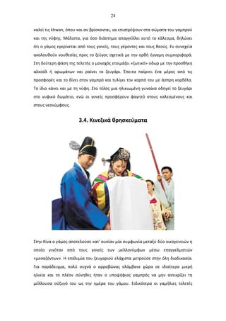 24
καλεί τις khwan, όπου και αν βρίσκονται, να επιστρέψουν στα σώματα του γαμπρού
και της νύφης. Μάλιστα, για όσο διάστημα απαγγέλλει αυτό το κάλεσμα, δηλώνει
ότι ο γάμος εγκρίνεται από τους γονείς, τους γέροντες και τους θεούς. Εν συνεχεία
ακολουθούν νουθεσίες προς το ζεύγος σχετικά με την ορθή έγγαμη συμπεριφορά.
Στη δεύτερη φάση της τελετής ο μοναχός ετοιμάζει «ζωτικό» ύδωρ με την προσθήκη
αλκοόλ ή αρωμάτων και ραίνει το ζευγάρι. Έπειτα παίρνει ένα μέρος από τις
προσφορές και το δίνει στον γαμπρό και τυλίγει τον καρπό του με άσπρη κορδέλα.
Το ίδιο κάνει και με τη νύφη. Στο τέλος μια ηλικιωμένη γυναίκα οδηγεί το ζευγάρι
στο νυφικό δωμάτιο, ενώ οι γονείς προσφέρουν φαγητό στους καλεσμένους και
στους νεονύμφους.
3.4. Κινεζικά θρησκεύματα
Στην Κίνα ο γάμος αποτελούσε κατ' ουσίαν μία συμφωνία μεταξύ δύο οικογενειών η
οποία γινόταν από τους γονείς των μελλονύμφων μέσω επαγγελματιών
«μεσαζόντων». Η επιθυμία του ζευγαριού ελάχιστα μετρούσε στην όλη διαδικασία.
Για παράδειγμα, πολύ συχνά ο αρραβώνας ελάμβανε χώρα σε ιδιαίτερα μικρή
ηλικία και το πλέον σύνηθες ήταν ο υποψήφιος γαμπρός να μην αντικρίζει τη
μέλλουσα σύζυγό του ως την ημέρα του γάμου. Ειδικότερα οι γαμήλιες τελετές
 