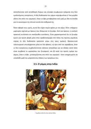 25
αποτελούνταν από ανταλλαγές δώρων και σύναψη συμφωνιών ανάμεσα στις δύο
εμπλεκόμενες οικογένειες. Η όλη διαδικασία του γάμου κορυφωνόταν σ' ένα μεγάλο
γλέντι στο σπίτι του γαμπρού, όταν η νύφη μεταφερόταν εκεί μαζί με όλα τα έπιπλα
για το καινούργιο της σπιτικό κοντά στα πεθερικά της.
Όσον αφορά τους ιερείς, αυτοί δεν είχαν καμία σχέση με τον γάμο. Ούτε υπάρχουν
μαρτυρίες σχετικά με όρκους που δέσμευαν το ζευγάρι. Αντί για όρκους, η κινεζική
πρακτική συνίστατο σε εκατέρωθεν συστάσεις. Είναι χαρακτηριστικό ότι το ζευγάρι
έμενε για πρώτη φορά μόνο στην κρεβατοκάμαρα στο τέλος της πρώτης γαμήλιας
νύχτας (η όλη διαδικασία κρατούσε γύρω στις τρεις ημέρες). Θρησκευτικά
τελετουργικά υπεισέρχονταν μόνο σε δύο φάσεις: α) πριν από τον αρραβώνα, όταν
οι δύο οικογένειες συμβουλεύονταν κάποιον αστρολόγο για να ελέγξει κατά πόσο
είναι συμβατοί οι ωροσκόποι του ζευγαριού, και β) κατά την πρώτη ημέρα του
γάμου, όταν η νύφη μετακομίζοντας στο σπίτι του γαμπρού ήταν υποχρεωμένη να
υποκλιθεί μαζί του μπροστά στις πλάκες των προγόνων του.
3.5. Ο γάμος στην Ινδία
Γαμήλια τελετή στην νότια Ινδία
 