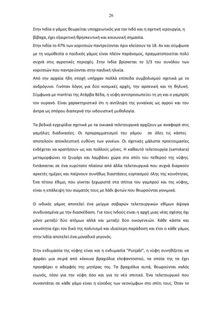 26
Στην Ινδία ο γάμος θεωρείται υποχρεωτικός για τον Ινδό και η σχετική ιερουργία, η
βίβαχα, έχει εξαιρετική θρησκευτική και κοινωνική σημασία.
Στην Ινδία το 47% των κοριτσιών παντρεύονται πριν κλείσουν τα 18. Αν και σύμφωνα
με τη νομοθεσία ο παιδικός γάμος είναι πλέον παράνομος, πραγματοποιείται πολύ
συχνά στις αγροτικές περιοχές. Στην Ινδία βρίσκεται το 1/3 του συνόλου των
κοριτσιών που παντρεύονται στην παιδική ηλικία.
Από την αρχαία ήδη εποχή υπήρχαν πολλά επίπεδα συμβολισμού σχετικά με το
ανδρόγυνο. Γινόταν λόγος για δύο κοσμικές αρχές, την αρσενική και τη θηλυκή.
Σύμφωνα με mantras της Ατάρβα Βέδα, η νύφη αντιπροσωπεύει τη γη και ο γαμπρός
τον ουρανό. Είναι χαρακτηριστικό ότι η αντίληψη της γυναίκας ως αγρού και του
άντρα ως σπόρου διαπερνά την ινδουιστική μυθολογία.
Τα βεδικά εγχειρίδια σχετικά με τα οικιακά τελετουργικά αρχίζουν με αναφορά στις
γαμήλιες διαδικασίες. Οι προγραμματισμοί του γάμου σε όλες τις κάστες
αποτελούν αποκλειστική ευθύνη των γονέων. Οι σχετικές μάλιστα προετοιμασίες
ενδέχεται να κρατήσουν ως και πολλούς μήνες. Η καθαυτό τελετουργία (samskara)
μεταμορφώνει το ζευγάρι και λαμβάνει χώρα στο σπίτι του πεθερού της νύφης.
Εντάσσεται σε ένα ευρύτατο πλαίσιο από άλλα τελετουργικά που συχνά διαρκούν
αρκετές ημέρες και παίρνουν συνήθως διαστάσεις εορτασμού όλης της κοινότητας.
Ένα τέτοιο έθιμο, που γίνεται ξεχωριστά στα σπίτια του γαμπρού και της νύφης,
είναι η επάλειψη του σώματός τους με λάδι φυτών που θεωρούνται γονιμικά.
Ο ινδικός γάμος αποτελεί ένα μείγμα σοβαρών τελετουργικών εθίμων άψογα
συνδυασμένα με την διασκέδαση. Για τους Ινδούς είναι η αρχή μιας νέας σχέσης όχι
μόνο μεταξύ δύο ατόμων αλλά και μεταξύ δύο οικογενειών. Κάθε κάστα και
κοινότητα έχει τον δικό της πολιτισμό και ιδιαίτερη παράδοση και έτσι ο κάθε γάμος
στην Ινδία αποτελεί ένα μοναδικό γεγονός.
Στην ενδυμασία της νύφης είναι και η ενδυμασία "Punjabi", η νύφη συνηθίζεται να
φοράει μια σειρά από κόκκινα βραχιόλια ελεφαντοστού, τα οποία της τα έχει
προσφέρει ο αδερφός της μητέρας της. Τα βραχιόλια αυτά, θεωρούνται καλός
οιωνός, τόσο για την νύφη όσο και για το νέο σπιτικό. Ένα τελετουργικό που
συναντάται σε κάθε γάμο είναι η είσοδος των νεονύμφων στο σπίτι τους. Όταν το
 