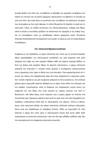 27
ζευγάρι φτάσει στο σπίτι του, συνηθίζεται οι αδερφές του γαμπρού να φράζουν την
πόρτα του σπιτιού και να ζητούν χρήματα, προκειμένου να αφήσουν το ζευγάρι να
μπει στο σπίτι. Δεν είναι λίγες οι κοινότητες που συνηθίζουν να καλύπτουν τα χέρια
των νεονύμφων με ένα ιερό ύφασμα, το οποίο θεωρείται ότι ξορκίζει το κακό και το
κακό μάτι. Τέλος, σε πολλές κοινότητες της ινδικής θρησκείας, υπάρχει ένα έθιμο,
κατά το οποίο οι κουνιάδες κρύβουν τα παπούτσια του γαμπρού ή της νύφης τους,
και τα επιστρέφουν μόνο με αντάλλαγμα κάποιο χρηματικό ποσό. Θεωρείται
ιδιαίτερα διασκεδαστικό και ξεχωριστό ενώ γεμίζει το γάμο με μια πιο παιχνιδιάρικη
ατμόσφαιρα...
3.6. Ιαπωνική θρησκευτικότητα
Σύμφωνα με την παράδοση, οι γάμοι τελούνταν κατ' οίκον και το κεντρικό γαμήλιο
έθιμο περιελάμβανε την τελετουργική ανταλλαγή του sake (κρασιού από ρύζι)
ανάμεσα στη νύφη και στον γαμπρό. Βέβαια κάθε επί μέρους περιοχή διέθετε τη
δική της δέσμη από γαμήλια έθιμα. Σε αρκετές περιπτώσεις, ο γάμος τελούνταν
μπροστά στο butsudan (= οικιακή εστία, βωμός) ή τουλάχιστον ανακοινωνόταν
στους προγόνους που είχαν τη θέση τους στο butsudan. Είναι χαρακτηριστικό ότι σ'
αυτού του είδους τον παραδοσιακό γάμο δεν ήταν απαραίτητη η παρουσία ιερέα.
Κατ' ουσίαν επρόκειτο για μία συμφωνία ανάμεσα σε δύο οικογένειες. Στα νεότερα
χρόνια έχουν σημειωθεί αρκετές αλλαγές και οι γάμοι είναι πλέον πιο επίσημοι και
πιο ακριβοί. Συγκεκριμένα, κατά τη διάρκεια του περασμένου αιώνα έκανε την
εμφάνισή του ένα έθιμο που είναι γνωστό ως «γάμος ενώπιον των kami (=
θεοτήτων)». Με άλλα λόγια, αυτό σημαίνει πως ο γάμος άρχισε να τελείται στα
σιντοϊστικά ιερά. Ορισμένα μάλιστα από αυτά τα ιερά είναι πια τόσο δημοφιλή που
κερδίζουν υπολογίσιμα ποσά από τη «βιομηχανία των γάμων». Ούτως ή άλλως,
όμως, στην ιαπωνική εκδοχή του γάμου απαιτείται ιδιαίτερα επίσημη ενδυμασία,
όπως είναι για παράδειγμα το περίφημο kimono. Αξίζει να σημειωθεί ότι στην
Ιαπωνία ο γάμος δεν είναι μόνο η τελετουργική ένωση δύο ζωών αλλά πολύ
περισσότερο η ένωση δύο οικογενειών· κάτι που δεν έχει αλλάξει αισθητά, παρ' όλη
την εκκοσμίκευση της σύγχρονης ιαπωνικής κοινωνίας.
 
