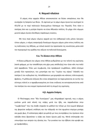 29
4. Νομικό πλαίσιο
Ο γάμος στην αρχαία Αθήνα αποσκοπούσε να δώσει απογόνους που θα
συνέχιζαν τη λατρεία των θεών. Οι σχετικοί με το γάμο νόμοι έγινα πιο αυστηροί το
451/50 με το περί πολιτικών δικαιωμάτων διάταγμα του Περικλή. Έτσι τόσο ο
πατέρας όσο και η μητέρα έπρεπε να είναι Αθηναίοι πολίτες. Οι μέχρι τότε νόμιμοι
μεικτοί γάμοι έγιναν ελεύθερες παράνομες ενώσεις.
Με τους περί γάμου νόμους αρχικά για τον καθορισμό ενός μόνου έγκυρου
τύπου γάμου, ο νόμος αναγνώριζε δικαίωμα νόμιμου γάμου μόνο στους πολίτες και
τις πολίτισσες της Αθήνας, με τελικό σκοπό την προστασία της κοινότητας μέσα από
τον περιορισμό της ομάδας που αξίωνε τα πολιτικά δικαιώματα.
4.α. Το Δίκαιο στην Αθήνα
Η δίκαιη ρύθμιση του γάμου στην Αθήνα ρυθμιζόταν με την τελετή της εγγύησης
(κατά γράμμα, με την τοποθέτηση στο χέρι μιας απόδειξης) που ήταν κάτι πιο πολύ
από αρραβώνα. Ήταν μια συμφωνία, ένα προφορικό συμβόλαιο, αλλά επίσημο
μεταξύ δύο προσώπων, του μνηστήρα και του ‘’κυρίου της κόρης’’ δηλαδή του
πατέρα ή του κηδεμόνα της. Ανταλλάσσουν μια χειραψία και κάποιες τελετουργικές
φράσεις. Η μέλλουσα σύζυγος δεν είναι απαραίτητο να παρευρίσκεται σε αυτήν την
σύντομη τελετή κι ο αρραβωνιασμένος αν είναι ενήλικος να αντιπροσωπεύεται από
τον πατέρα του και ενεργεί προσωπικά από τη στιγμή της εγγύησης.
4.β. Αρχαία Σπάρτη
Ο Πλούταρχος στον ‘’Βίο Λυκούργου’’ μας πληροφορεί σχετικά, πως ο γάμος
γινόταν μετά από κλοπή της νύφης μετά την ήβη, και παραδινόταν στην
‘’νυμφεύτρια’’ που της έκοβε σύρριζα τα μαλλιά την τύλιγε με ένα κωμικό φόρεμα
της φορούσε ανδρική υπόδηση και την πλάγιαζε σε ένα αχυρένιο στρώμα μονάχη
και χωρίς φως. Ο νιόπαντρος αφού γευμάτιζε με τους συντρόφους του έμπαινε στην
καλύβα όπου βρισκόταν η νύφη και έκανε έρωτα μαζί της. Μετά επέστρεφε στο
υπνωτήριο των αντρών της ηλικίας του. Την γυναίκα του την έβλεπε στα κρυφά και
με προφυλάξεις.
 