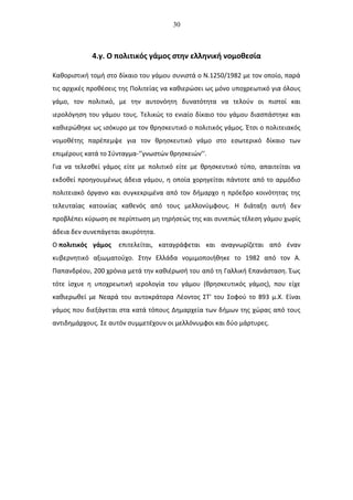 30
4.γ. Ο πολιτικός γάμος στην ελληνική νομοθεσία
Καθοριστική τομή στο δίκαιο του γάμου συνιστά ο Ν.1250/1982 με τον οποίο, παρά
τις αρχικές προθέσεις της Πολιτείας να καθιερώσει ως μόνο υποχρεωτικό για όλους
γάμο, τον πολιτικό, με την αυτονόητη δυνατότητα να τελούν οι πιστοί και
ιερολόγηση του γάμου τους. Τελικώς το ενιαίο δίκαιο του γάμου διασπάστηκε και
καθιερώθηκε ως ισόκυρο με τον θρησκευτικό ο πολιτικός γάμος. Έτσι ο πολιτειακός
νομοθέτης παρέπεμψε για τον θρησκευτικό γάμο στο εσωτερικό δίκαιο των
επιμέρους κατά το Σύνταγμα-‘’γνωστών θρησκειών’’.
Για να τελεσθεί γάμος είτε με πολιτικό είτε με θρησκευτικό τύπο, απαιτείται να
εκδοθεί προηγουμένως άδεια γάμου, η οποία χορηγείται πάντοτε από το αρμόδιο
πολιτειακό όργανο και συγκεκριμένα από τον δήμαρχο η πρόεδρο κοινότητας της
τελευταίας κατοικίας καθενός από τους μελλονύμφους. Η διάταξη αυτή δεν
προβλέπει κύρωση σε περίπτωση μη τηρήσεώς της και συνεπώς τέλεση γάμου χωρίς
άδεια δεν συνεπάγεται ακυρότητα.
Ο πολιτικός γάμος επιτελείται, καταγράφεται και αναγνωρίζεται από έναν
κυβερνητικό αξιωματούχο. Στην Ελλάδα νομιμοποιήθηκε το 1982 από τον Α.
Παπανδρέου, 200 χρόνια μετά την καθιέρωσή του από τη Γαλλική Επανάσταση. Έως
τότε ίσχυε η υποχρεωτική ιερολογία του γάμου (θρησκευτικός γάμος), που είχε
καθιερωθεί με Νεαρά του αυτοκράτορα Λέοντος ΣΤ' του Σοφού το 893 μ.Χ. Είναι
γάμος που διεξάγεται στα κατά τόπους Δημαρχεία των δήμων της χώρας από τους
αντιδημάρχους. Σε αυτόν συμμετέχουν οι μελλόνυμφοι και δύο μάρτυρες.
 