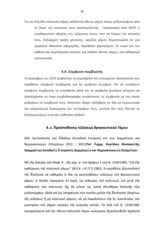 36
Για να τελεσθεί πολιτικός γάμος εκδίδονται άδειες γάμου στους μελλονύμφους από
το δήμο της κατοικίας τους προσκομίζοντας : λογαριασμό από ΔΕΚΟ ή
εκκαθαριστικό εφορίας του τρέχοντος έτους, που να δείχνει την κατοικία
τους, Ληξιαρχική πράξη γέννησης, αγγελία γάμου δημοσιευμένη σε μια
ημερήσια Αθηναϊκή εφημερίδα, παράβολο χαρτοσήμου 15 ευρώ για τον
καθένα και συμπλήρωση αίτησης για έκδοση άδειας γάμου, για καθορισμό
ημερομηνίας.
4.δ. Σύμφωνο συμβίωσης
Το Δεκέμβριο του 2015 ψηφίστηκε το νομοσχέδιο του υπουργείου Δικαιοσύνης που
προβλέπει σύμφωνο συμβίωσης για τα ομόφυλα ζευγάρια. Για να συνάψουν
σύμφωνο συμβίωσης τα ετερόφυλα αλλά και τα ομόφυλα ζευγάρια μπορούν να
προσέρχονται σε έναν συμβολαιογράφο συνάπτοντας τη συμφωνία με την οποία
ρυθμίζουν τη συμβίωσή τους. Αποκτούν πλήρη πρόσβαση σε όλα τα περιουσιακά
και κληρονομικά δικαιώματα του συντρόφου τους, ωστόσο δεν τους δίνεται το
δικαίωμα γάμου ή κοινής υιοθεσίας παιδιού.
4. ε. Προϋποθέσεις τελέσεως θρησκευτικού Γάμου
Από την Εκκλησία της Ελλάδος (Συνοδική Επιτροπή επί των Δογματικών και
Νομοκανονικών Ζητημάτων 2011 - 2015)Το ρχιμ. Κυρ λλου Μισιακο λη,ῦ Ἀ ί ύ
Γραμματ ως Συνοδικ ς πιτροπ ς Δογματικ ν κα Νομοκανονικ ν Ζητημ των.έ ῆ Έ ῆ ῶ ὶ ῶ ά
Μ τ ν δι ταξη το δαφ. δ΄, τ ς παρ. α΄ το ρθρου 1 το Ν. 1250/1982, "Γι τ νὲ ὴ ά ῦ ἐ ῆ ῦ ἄ ῦ ὰ ὴ
καθι ρωση το πολιτικο γ μου" (Φ.Ε.Κ. τ.Α΄/7.5.1982), νομοθ της ξουσιοδοτεέ ῦ ῦ ά ὁ έ ἐ ῖ
τ ν κκλησ α ν καθορ ση δ α τ ς προϋποθ σεις τελ σεως το θρησκευτικοὴ Ἐ ί ὰ ί ἡ ἰ ί ὶ έ έ ῦ ῦ
γ μου, πο ος παραμ νει ν σχ ϊ, ς σ κυρος το πολιτικο , κα μετ τ νά ὁ ὁ ῖ έ ἐ ἰ ύ ὡ ἰ ό ῦ ῦ ὶ ὰ ὴ
καθι ρωση το πολιτικο , χι δ μ νον ς τ πος λευθ ρας πιλογ ς τ νέ ῦ ῦ ὄ ὲ ό ὡ ύ ἐ έ ἐ ῆ ῶ
μελλον μφων, λλ κα ς ποχρ ωση τ ν πιστ ν μελ ν τ ς κκλησ ας ( σχ τωςύ ἀ ὰ ὶ ὡ ὑ έ ῶ ῶ ῶ ῆ Ἐ ί ἀ έ
τ ς τελ σεως μ πολιτικο γ μου), ν μ παραλε πουν τ ν δι' εροολογ ας τοῆ έ ἤ ὴ ῦ ά ὰ ὴ ί ὴ ἱ ί ῦ
μηστηρ ου το γ μου σ ναψη τ ς συζυγ ας α τ ν. Τ π το Ν. 1250/1982ί ῦ ά ύ ῆ ί ὐ ῶ ὰ ὑ ὸ ῦ
καταργο μενα γι τ ν τ λεση πολιτικο γ μου κωλ ματα, ξακολουθο ν σχ ονταύ ὰ ὴ έ ῦ ά ύ ἐ ῦ ἰ ύ
 